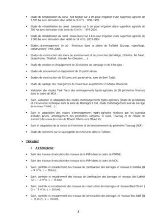 3
 Etude de réhabilitation du canal Sidi Mejbar sur 3 km pour irrigation d’une superficie agricole de
1.100 ha avec dérivation d’un débit de 9 m3
/s ; 1997-1998,
 Etude de réhabilitation du canal Jamjama sur 5 km pour irrigation d’une superficie agricole de
700 ha avec dérivation d’un débit de 5 m3
/s ; 1997-2004,
 Etude de réhabilitation du canal Rosia-Ouest sur 6 km pour irrigation d’une superficie agricole de
2.000 ha avec dérivation d’un débit de 14 m3
/s, 2003-2004
 Etudes d’aménagement de 60 Khattaras dans la plaine de Tafilalet (Curage, reprofilage,
construction); 1995-2004,
 Etudes de construction des murs de soutènement et de protection (Amellago, El Batha, Aït Salah,
Oulad Hsine, Tifakhsit, Ihandar Ain Chouater,,...) ;
 Etude de création et d’équipement de 20 stations de pompage et de 8 forages ;
 Etudes de creusement et équipement de 35 points d’eau;
 Etudes de construction de 15 bains anti-parasitaires, zone de Beni-Tadjit;
 Etude de captage des résurgences de l'oued Guir au périmètre El Ghaba, Boudenib;
 Validation des études Task Force des aménagements hyrdo-agricoles de 20 périmètres financés
dans le cadre de MCA ;
 Suivi, validation et adaptation des études d’aménagements hydro-agricoles (Etude de prestations
et d’assistance technique dans la zone de Montagne FIDA, étude d’aménagement aval du barrage
de retenue Timkit,…) ;
 Suivi et adaptation des études d'aménagements hydro-agricoles réalisées par les bureaux
d’études privés: aménagement des périmètres Jamjama, El Gara, Touroug et de l'étude de
transfert des eaux de crues de l'Oued Gheris vers l'Oued Ziz;
 Suivi et adaptation de la notice de l'entretien et de fonctionnement du périmètre Touroug (NEF);
 Etude de recherche sur la sauvegarde des khettaras dans le Tafilalet.
 TRAVAUX
 A l’Entreprise :
 Suivi des travaux d’exécution des travaux de la PMH dans la cadre de PDRME,
 Suivi des travaux d’exécution des travaux de la PMH dans la cadre de MCA,
 Suivi, contrôle et encadrement des travaux de construction des barrages et réseaux El GHaba (Q
= 9 m3
/s, L = 10 km),
 Suivi, contrôle et encadrement des travaux de construction des barrages et réseaux Jbel Lakhal
(Q = 1,2 m3
/s, L = 15 km),
 Suivi, contrôle et encadrement des travaux de construction des barrages et réseaux Blad Chtam (
Q = 11 m3
/s, L = 20 km),
 Suivi, contrôle et encadrement des travaux de construction des barrages et réseaux Ras-Sdaf (Q
= 15 m3
/s , L = 10 km),
 