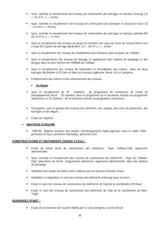 4
 Suivi, contrôle et encadrement des travaux de construction des barrages et réseaux Touroug ( Q
= 15 m3
/s , L = 8 km),
 Suivi, contrôle et encadrement des travaux de construction des barrages et réseaux El Gara (Q
=12 m3
/s, L=10 km) ;
 Suivi, contrôle et encadrement des travaux de construction des barrages et réseaux Lahmida RD
(Q=9 m3
/s, L = 11 km) ;
 Suivi et encadrement des travaux du projet de transfert des eaux de crues de l’Oued Gheris vers
L’oued Ziz à partir du barrage My Brahim ( Q = 50 m3
/s, L = 8 km) ;
 Suivi et encadrement des travaux de réhabilitation des khettaras dans la plaine de Tafilalet ;
 Suivi et encadrement des travaux de fonçage et équipement des stations de pompage et des
forages dans la zone d’action de l’ORMVA de Tafilalet ;
 Suivi et encadrement des travaux de fabrication et d’installation des vannes dans les deux
barrages My Brahim et El Gara et dans les réseaux Laghrissia, Rosia –Est et Jamjama.
 Etablissement des métrés et des attachements des travaux ;
 En Régie :
 Suivi et encadrement de 45 chantiers de programme de sécheresse de Fonds de
Développement Rural ; 30 chantiers dans le programme de la deuxième tranche du programme
Sécheresse et 25 chantiers de la troisième tranche du programme sécheresse ;
 Conception, suivi et gestion des travaux des khettaras, des séguias, des murs de protection, des
barrages et des digues ;
 Etude de requêtes.
 MAITRISE D’OEUVRE
 1998-00 : Maîtrise d'œuvre des projets d'aménagements hydro-agricoles dans le cadre FIDA :
périmètre El Gara, périmètre Hannabou, périmètre Jorf.
CONSTRUCTIONS ET BATIMENTS (GENIE CIVIL) :
 Etude du béton armé de construction des bâtiments : foyer Tafilalet-Club, logements
administratifs;
 Suivi, contrôle et encadrement des travaux de construction des bâtiments : foyer de Tafilalet-
Club, laboratoire de l'école d'agronomie saharienne, logements administratifs; abris des stations
de pompage ;
 Validation des études de béton armé réalisées par les bureaux d’études privés;
 Validation et adaptation et suivi des travaux des bâtiments d’élevage pour les tiers ;
 Etude et suivi des travaux de construction des bâtiments de Club de la coordination d’Erfoud ;
 Etude et suivi des travaux de construction des bâtiments de Club de la coordination de Beni-
Tadjit .
OUVRAGES D'ART :
 Etude de la traversée de l'oued El Batha par le canal Jamjama, Cercle Erfoud;
 