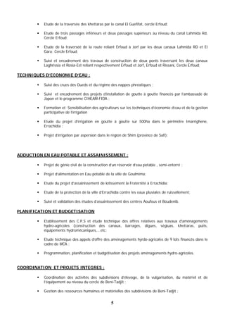 5
 Etude de la traversée des khettaras par le canal El Guefifat, cercle Erfoud;
 Etude de trois passages inférieurs et deux passages supérieurs au niveau du canal Lahmida Rd,
Cercle Erfoud;
 Etude de la traverséé de la route reliant Erfoud à Jorf par les deux canaux Lahmida RD et El
Gara; Cercle Erfoud;
 Suivi et encadrement des travaux de construction de deux ponts traversant les deux canaux
Laghrissia et Rosia-Est reliant respectivement Erfoud et Jorf, Erfoud et Rissani, Cercle Erfoud;
TECHNIQUES D’ECONOMIE D’EAU :
 Suivi des crues des Oueds et du régime des nappes phréatiques ;
 Suivi et encadrement des projets d’installation de goutte à goutte financés par l’ambassade de
Japon et le programme CIHEAM-FIDA ;
 Formation et Sensibilisation des agriculteurs sur les techniques d’économie d’eau et de la gestion
participative de l’irrigation
 Etude du projet d’irrigation en goutte à goutte sur 500ha dans le périmètre Imarrighene,
Errachidia ;
 Projet d’irrigation par aspersion dans le région de Shim (province de Safi);
ADDUCTION EN EAU POTABLE ET ASSAINISSEMENT :
 Projet de génie civil de la construction d’un réservoir d’eau potable , semi-enterré ;
 Projet d’alimentation en Eau potable de la ville de Goulmima;
 Etude du projet d’assainissement de lotissement la Fraternité à Errachidia;
 Etude de la protection de la ville d’Errachidia contre les eaux pluviales de ruissellement;
 Suivi et validation des études d’assainissement des centres Aoufous et Boudenib.
PLANIFICATION ET BUDGETISATION
 Etablissement des C.P.S et étude technique des offres relatives aux travaux d'aménagements
hydro-agricoles (construction des canaux, barrages, digues, ségiuas, khettaras, puits,
équipements hydromécaniques,...etc;
 Etude technique des appels d’offre des aménagements hyrdo-agricoles de 9 lots financés dans le
cadre de MCA ;
 Programmation, planification et budgétisation des projets aménagements hydro-agricoles.
COORDINATION ET PROJETS INTEGRES :
 Coordination des activités des subdivisions d’élevage, de la vulgarisation, du matériel et de
l’équipement au niveau du cercle de Beni-Tadjit ;
 Gestion des ressources humaines et matérielles des subdivisions de Beni-Tadjit ;
 