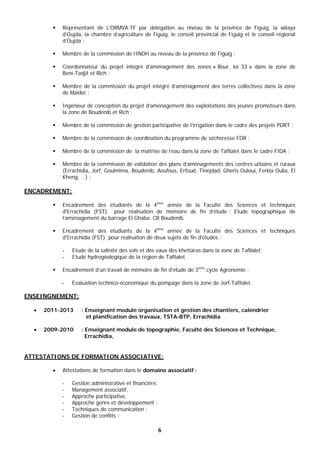 6
 Représentant de L’ORMVA-TF par délégation au niveau de la province de Figuig, la wilaya
d’Oujda, la chambre d’agriculture de Figuig, le conseil provincial de Figuig et le conseil régional
d’Oujda ;
 Membre de la commission de l’INDH au niveau de la province de Figuig ;
 Coordonnateur du projet intégré d’aménagement des zones « Bour, loi 33 » dans la zone de
Beni-Tadjit et Rich ;
 Membre de la commission du projet intégré d’aménagement des terres collectives dans la zone
de Maider ;
 Ingénieur de conception du projet d’aménagement des exploitations des jeunes promoteurs dans
la zone de Boudenib et Rich ;
 Membre de la commission de gestion participative de l’irrigation dans le cadre des projets PDRT ;
 Membre de la commission de coordination du programme de sécheresse FDR ;
 Membre de la commission de la maîtrise de l’eau dans la zone de Tafilalet dans le cadre FIDA ;
 Membre de la commission de validation des plans d’aménagements des centres urbains et ruraux
(Errachidia, Jorf, Goulmima, Boudenib, Aoufous, Erfoud, Tinejdad, Gheris Ouloui, Ferkla Oulia, El
Kheng, …) ;
ENCADREMENT:
 Encadrement des étudiants de la 4ème
année de la Faculté des Sciences et techniques
d'Errachidia (FST) pour réalisation de mémoire de fin d’étude : Etude topographique de
l’aménagement du barrage El Ghaba, CR Boudenib.
 Encadrement des étudiants de la 4ème
année de la Faculté des Sciences et techniques
d'Errachidia (FST) pour réalisation de deux sujets de fin d'études :
- Etude de la salinité des sols et des eaux des khettaras dans la zone de Tafilalet;
- Etude hydrogéologique de la région de Tafilalet.
 Encadrement d’un travail de mémoire de fin d’étude de 3ème
cycle Agronomie :
- Evaluation technico-économique du pompage dans la zone de Jorf-Tafilalet.
ENSEINGNEMENT:
 2011-2013 : Enseignant module organisation et gestion des chantiers, calendrier
et planification des travaux, TSTA-BTP, Errachidia
 2009-2010 : Enseignant module de topographie, Faculté des Sciences et Technique,
Errachidia,
ATTESTATIONS DE FORMATION ASSOCIATIVE:
 Attestations de formation dans le domaine associatif :
- Gestion administrative et financière,
- Management associatif,
- Approche participative,
- Approche genre et développement ;
- Techniques de communication ;
- Gestion de conflits ;
 