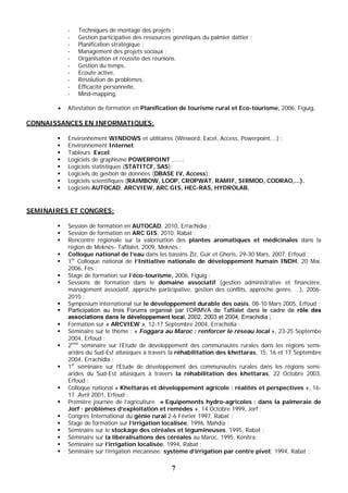 7
- Techniques de montage des projets ;
- Gestion participative des ressources génétiques du palmier dattier ;
- Planification stratégique ;
- Management des projets sociaux ;
- Organisation et réussite des réunions.
- Gestion du temps,
- Ecoute active,
- Résolution de problèmes,
- Efficacité personnelle,
- Mind-mapping,
 Attestation de formation en Planification de tourisme rural et Eco-tourisme, 2006, Figuig,
CONNAISSANCES EN INFORMATIQUES:
 Environnement WINDOWS et utilitaires (Winword, Excel, Access, Powerpoint,…);;
 Environnement Internet.
 Tableurs Excel;
 Logiciels de graphisme POWERPOINT ,.....;
 Logiciels statistiques (STATITCF, SAS);
 Logiciels de gestion de données (DBASE IV, Access);
 Logiciels scientifiques (RAIMBOW, LOOP, CROPWAT, RAMIF, SIRMOD, CODRAO,...).
 Logiciels AUTOCAD, ARCVIEW, ARC GIS, HEC-RAS, HYDROLAB.
SEMINAIRES ET CONGRES:
 Session de formation en AUTOCAD, 2010, Errachidia ;
 Session de formation en ARC GIS, 2010, Rabat ;
 Rencontre régionale sur la valorisation des plantes aromatiques et médicinales dans la
région de Meknès- Tafilalet, 2009, Meknès ;
 Colloque national de l’eau dans les bassins Ziz, Guir et Gheris, 29-30 Mars, 2007, Erfoud ;
 1er
Colloque national de l’Initiative nationale de développement humain INDH, 20 Mai,
2006, Fès ;
 Stage de formation sur l’éco-tourisme, 2006, Figuig ;
 Sessions de formation dans le domaine associatif (gestion administrative et financière,
management associatif, approche participative, gestion des conflits, approche genre, …), 2006-
2010 ;
 Symposium international sur le développement durable des oasis, 08-10 Mars 2005, Erfoud ;
 Participation au trois Forums organisé par l’ORMVA de Tafilalet dans le cadre de rôle des
associations dans le développement local, 2002, 2003 et 2004, Errachidia ;
 Formation sur « ARCVIEW », 12-17 Septembre 2004, Errachidia ;
 Séminaire sur le thème : « Foggara au Maroc : renforcer le réseau local », 23-25 Septembe
2004, Erfoud ;
 2ème
séminaire sur l’Etude de développement des communautés rurales dans les régions semi-
arides du Sud-Est atlasiques à travers la réhabilitation des khettaras, 15, 16 et 17 Septembre
2004, Errachidia ;
 1er
séminaire sur l’Etude de développement des communautés rurales dans les régions semi-
arides du Sud-Est atlasiques à travers la réhabilitation des khettaras, 22 Octobre 2003,
Erfoud ;
 Colloque national « Khettaras et développement agricole : réalités et perspectives », 16-
17 ,Avril 2001, Erfoud ;
 Première journée de l’agriculture « Equipements hydro-agricoles : dans la palmeraie de
Jorf : problèmes d’exploitation et remèdes », 14 Octobre 1999, Jorf ;
 Congrès International du génie rural 2-6 Février 1997, Rabat ;
 Stage de formation sur l’irrigation localisée, 1996, Mahdia ;
 Séminaire sur le stockage des céréales et légumineuses, 1995, Rabat ;
 Séminaire sur la libéralisations des céréales au Maroc, 1995, Kénitra;
 Séminaire sur l’irrigation localisée, 1994, Rabat ;
 Séminaire sur l’irrigation mécanisée: système d’irrigation par centre pivot; 1994, Rabat ;
 