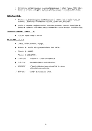 8
 Séminaire sur les techniques de conservation des eaux et sol en Tunisie; 1993, Rabat ;
 Session de formation sur le génie civil des galeries, canaux et conduites, 1993, Rabat.
PUBLICATIONS :
 Thème : « Etude de sauvegarde des khettaras dans le Tafilalet : Cas de la zone Fezna-Jorf-
Hannabou ». Séminaire sur les khettars avec JICA, Octobre 2003, Errachidia ;
 Thème : « Utilisation conjuguée des eaux de surface et des eaux pérennes dans la zone de
Tafilalet », symposium international sur le développement durable des oasis, 08-10 Mars 2005.
LANGUES PARLEES ET ECRITES :
 Français, Anglais, Arabe et Berbère.
AUTRES ACTIVITES:
 Lecture, Football, Handball, voyages, ....
 Adhérent de L’amicale des Ingénieurs de Génie Rural (AIGR) ;
 Adhérent de l’ANAFID ;
 Adhérent de SOCIALAGRI ;
 2000-2002 : Trésorier du Club de Tafilalet-Erfoud.
 2001-2004 : Président de l’association Paysannat ;
 2000-2002 : 1er
Vice-Président de l’association Wifak de culture
et de développement social;
 1998-2013 : Membre de l’association Wifak.
 