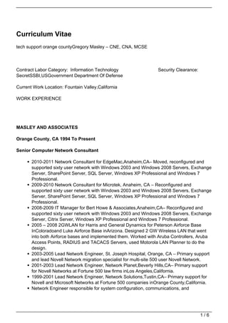 Curriculum Vitae
tech support orange countyGregory Masley – CNE, CNA, MCSE




Contract Labor Category: Information Technology                   Security Clearance:
SecretSSBI,USGovernment Department Of Defense

Current Work Location: Fountain Valley,California

WORK EXPERIENCE




MASLEY AND ASSOCIATES

Orange County, CA 1994 To Present

Senior Computer Network Consultant

       2010-2011 Network Consultant for EdgeMac,Anaheim,CA– Moved, reconfigured and
       supported sixty user network with Windows 2003 and Windows 2008 Servers, Exchange
       Server, SharePoint Server, SQL Server, Windows XP Professional and Windows 7
       Professional.
       2009-2010 Network Consultant for Microtek, Anaheim, CA – Reconfigured and
       supported sixty user network with Windows 2003 and Windows 2008 Servers, Exchange
       Server, SharePoint Server, SQL Server, Windows XP Professional and Windows 7
       Professional.
       2008-2009 IT Manager for Bert Howe & Associates,Anaheim,CA– Reconfigured and
       supported sixty user network with Windows 2003 and Windows 2008 Servers, Exchange
       Server, Citrix Server, Windows XP Professional and Windows 7 Professional.
       2005 – 2008 2GWLAN for Harris and General Dynamics for Peterson Airforce Base
       InColoradoand Luke Airforce Base inArizona. Designed 2 GW Wireless LAN that went
       into both Airforce bases and implemented them. Worked with Aruba Controllers, Aruba
       Access Points, RADIUS and TACACS Servers, used Motorola LAN Planner to do the
       design.
       2003-2005 Lead Network Engineer, St. Joseph Hospital, Orange, CA – Primary support
       and lead Novell Network migration specialist for multi-site 500 user Novell Network.
       2001-2003 Lead Network Engineer, Network Planet,Beverly Hills,CA– Primary support
       for Novell Networks at Fortune 500 law firms inLos Angeles,California.
       1999-2001 Lead Network Engineer, Network Solutions,Tustin,CA– Primary support for
       Novell and Microsoft Networks at Fortune 500 companies inOrange County,California.
       Network Engineer responsible for system configuration, communications, and




                                                                                        1/6
 