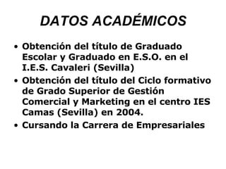 DATOS ACADÉMICOS Obtención del título de Graduado Escolar y Graduado en E.S.O. en el I.E.S. Cavaleri (Sevilla) Obtención del título del Ciclo formativo de Grado Superior de Gestión Comercial y Marketing en el centro IES Camas (Sevilla) en 2004. Cursando la Carrera de Empresariales