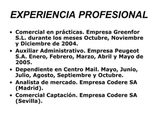 EXPERIENCIA PROFESIONAL Comercial en prácticas. Empresa Greenfor S.L. durante los meses Octubre, Noviembre y Diciembre de 2004. Auxiliar Administrativo. Empresa Peugeot S.A. Enero, Febrero, Marzo, Abril y Mayo de 2005. Dependiente en Centro Mail. Mayo, Junio, Julio, Agosto, Septiembre y Octubre. Analista de mercado. Empresa Codere SA (Madrid). Comercial Captación. Empresa Codere SA (Sevilla).