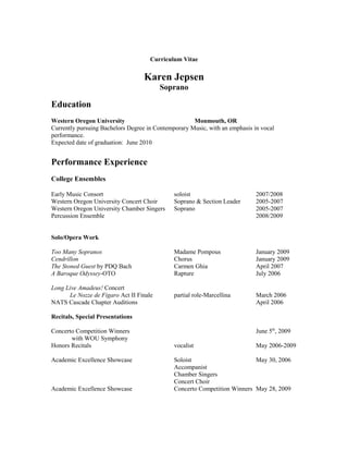 Curriculum Vitae
Karen Jepsen
Soprano
Education
Western Oregon University Monmouth, OR
Currently pursuing Bachelors Degree in Contemporary Music, with an emphasis in vocal
performance.
Expected date of graduation: June 2010
Performance Experience
College Ensembles
Early Music Consort soloist 2007/2008
Western Oregon University Concert Choir Soprano & Section Leader 2005-2007
Western Oregon University Chamber Singers Soprano 2005-2007
Percussion Ensemble 2008/2009
Solo/Opera Work
Too Many Sopranos Madame Pompous January 2009
Cendrillon Chorus January 2009
The Stoned Guest by PDQ Bach Carmen Ghia April 2007
A Baroque Odyssey-OTO Rapture July 2006
Long Live Amadeus! Concert
Le Nozze de Figaro Act II Finale partial role-Marcellina March 2006
NATS Cascade Chapter Auditions April 2006
Recitals, Special Presentations
Concerto Competition Winners June 5th
, 2009
with WOU Symphony
Honors Recitals vocalist May 2006-2009
Academic Excellence Showcase Soloist May 30, 2006
Accompanist
Chamber Singers
Concert Choir
Academic Excellence Showcase Concerto Competition Winners May 28, 2009
 