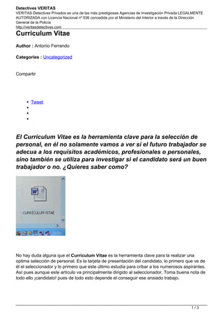 Detectives VERITAS
VERITAS Detectives Privados es una de las más prestigiosas Agencias de Investigación Privada LEGALMENTE
AUTORIZADA con Licencia Nacional nº 936 concedida por el Ministerio del Interior a través de la Dirección
General de la Policía
http://veritasdetectives.com
Curriculum Vitae
Author : Antonio Ferrando
Categories : Uncategorized
Compartir
Tweet
El Curriculum Vitae es la herramienta clave para la selección de
personal, en él no solamente vamos a ver si el futuro trabajador se
adecua a los requisitos académicos, profesionales o personales,
sino también se utiliza para investigar si el candidato será un buen
trabajador o no. ¿Quieres saber como?
No hay duda alguna que el Curriculum Vitae es la herramienta clave para la realizar una
optima selección de personal. Es la tarjeta de presentación del candidato, lo primero que ve de
él el seleccionador y lo primero que este último estudia para cribar a los numerosos aspirantes.
Así pues aunque este artículo va principalmente dirigido al seleccionador, Toma buena nota de
todo ello ¡candidato! pues de todo esto depende el conseguir ese ansiado trabajo.
1 / 3
 