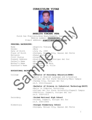 1
CURRICULUM VITAE
ANGELITO TIMCANG PERA
Purok San Francisco,Aras–Asan,Cagwait, Surigao del Sur
Mobile number: 09466680580;
E-mail address: angelitopera@yahoo.com
PERSONAL BACKGROUND:
Name :Angelito Timcang Pera
Gender :Male
Date of Birth :July 16, 1989
Place of Birth :Doongan, Butuan City, Agusan del Norte
Religion :Roman Catholic
Civil Status :Single
Present Address :Aras-Asan,Cagwait,Surigao del Sur
Father’s Name :Mr.Victor P. Pera
Mother’s Name :Mrs.Lorena T. Pera
Guardian’s Name :Mr.Bernardo A. Villa
EDUCATIONAL BACKGROUND:
College :Bachelor of Secondary Education(BSED)
:Major in English Language and Literature
:Surigao del Sur State University-Main Campus
:Tandag City, Surigao del Sur
:A.Y. 2014-Present
:Bachelor of Science in Industrial Technology(BSIT)
:Major in Computer Technology
:Surigao del Sur State University-Cagwait Campus
:Poblacion, Cagwait, Surigao del Sur
:A.Y. 2009-2013
Secondary :Unidad National High School
:Unidad, Cagwait, Surigao del Sur
:S.Y. 2005-2006
Elementary :Doongan Elementary School
:Doongan, Butuan City, Agusan del Norte
 