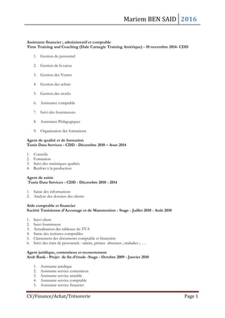Mariem BEN SAID 2016
CV/Finance/Achat/Trésorerie Page 1
Assistante financier ; administratif et comptable
Time Training and Coaching (Dale Carnegie Training Amérique) - 10 novembre 2014- CDD
1. Gestion du personnel
2. Gestion de la caisse
3. Gestion des Ventes
4. Gestion des achats
5. Gestion des stocks
6. Assistance comptable
7. Suivi des fournisseurs
8. Assistance Pédagogiques
9. Organisation des formations
Agent de qualité et de formation
Tunis Data Services - CDD - Décembre 2010 – Aout 2014
1. Contrôle
2. Formation
3. Suivi des statistiques qualités
4. Renfort à la production
Agent de saisie
Tunis Data Services - CDD - Décembre 2010 - 2014
1. Saisie des informations
2. Analyse des dossiers des clients
Aide comptable et financier
Société Tunisienne d'Acconage et de Manutention - Stage - Juillet 2010 - Août 2010
1. Suivi client
2. Suivi fournisseur
3. Actualisation des tableaux du TVA
4. Saisie des écritures comptables
5. Classement des documents comptable et financière
6. Suivi des états de personnels : salaire, primes absences ; maladies ; ….
Agent juridique, contentieux et recouvrement
Arab Bank - Projet de fin d’étude -Stage - Octobre 2009 - Janvier 2010
1. Assistante juridique
2. Assistante service contentieux
3. Assistante service amiable
4. Assistante service comptable
5. Assistante service financier
 