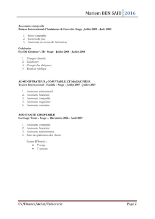 Mariem BEN SAID 2016
CV/Finance/Achat/Trésorerie Page 2
Assistante comptable
Bureau International d'Assistance & Conseils -Stage -Juillet 2009 - Août 2009
1. Saisie comptable
2. Gestion de paie
3. Assistance au niveau de déclaration
Guichetier
Société Générale UIB - Stage - Juillet 2008 - Juillet 2008
1. Chargée clientèle
2. Guichetier
3. Chargée des chéquiers
4. Relation publique
ADMINISTRATEUR ; COMPTABLE ET MAGAZINIER
Tradex International - Tunisie - Stage - Juillet 2007 - Juillet 2007
1. Assistante administratif
2. Assistante financière
3. Assistante comptable
4. Assistante magasinier
5. Assistante transitaire
ASSISTANTE COMPTABLE
Carthage Tours - Stage -- Décembre 2006 - Avril 2007
1. Assistante comptable
2. Assistante financière
3. Assistante administrative
4. Suivi des paiements des clients
Centre D’Intérêt :
 Voyage
 Tourisme
 