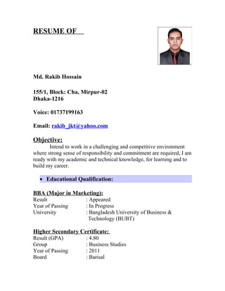 RESUME OF
Md. Rakib Hossain
155/1, Block: Cha, Mirpur-02
Dhaka-1216
Voice: 01737199163
Email: rakib_jkt@yahoo.com
Objective:
Intend to work in a challenging and competitive environment
where strong sense of responsibility and commitment are required, I am
ready with my academic and technical knowledge, for learning and to
build my career.
• Educational Qualification:
BBA (Major in Marketing):
Result : Appeared
Year of Passing : In Progress
University : Bangladesh University of Business &
Technology (BUBT)
Higher Secondary Certificate:
Result (GPA) : 4.80
Group : Business Studies
Year of Passing : 2011
Board : Barisal
 