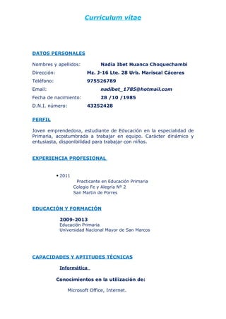 Currículum vítae




DATOS PERSONALES

Nombres y apellidos:              Nadia Ibet Huanca Choquechambi
Dirección:                  Mz. J-16 Lte. 28 Urb. Mariscal Cáceres
Teléfono:                   975526789
Email:                            nadibet_1785@hotmail.com
Fecha de nacimiento:              28 /10 /1985
D.N.I. número:              43252428


PERFIL

Joven emprendedora, estudiante de Educación en la especialidad de
Primaria, acostumbrada a trabajar en equipo. Carácter dinámico y
entusiasta, disponibilidad para trabajar con niños.


EXPERIENCIA PROFESIONAL


             ● 2011
                       Practicante en Educación Primaria
                      Colegio Fe y Alegría Nº 2
                      San Martin de Porres


EDUCACIÓN Y FORMACIÓN

              2009-2013
              Educación Primaria
              Universidad Nacional Mayor de San Marcos




CAPACIDADES Y APTITUDES TÉCNICAS

              Informática

             Conocimientos en la utilización de:

                 Microsoft Office, Internet.
 