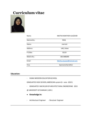 Curriculum vitae
Name: MAITHA MUNTHER ALAZZAWI
Nationality: IRAQ
Status: married
Address: UAE, Dubai
P.OBox: 91119
Mobile No.: 050-8485099
Email: Maitha.alazawi@hotmail.com
Visa: Sponsoredbyfather
Education:
- DUBAI MODERN EDUCATION SCHOOL
GRADUATED HIGH SCHOOL AMERICAN system(6 - June -2010 )
- GRADUATED BACHELOR OF ARCHITECTURAL ENGINEERING 2015
@ UNIVERSITY OF SHARJAH ( UOS )
 Knowledge in:
- Architectural Engineer - Structural Engineer
 