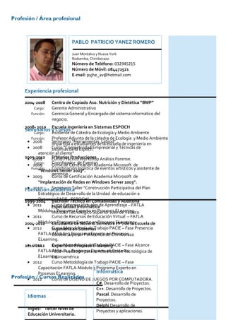 Profesión / Área profesional



                              PABLO PATRICIO YANEZ ROMERO

                              Juan Montalvo y Nueva York
                              Riobamba, Chimborazo
                              Número de Teléfono: 032945215
                              Número de Móvil: 084472521
                              E-mail: pyjhe_av@hotmail.com


      Experiencia profesional

      2004-2008     Centro de Copiado Aso. Nutrición y Dietética “BMP”
          Cargo:    Gerente Administrativo
         Función:   Gerencia General y Encargado del sistema informático del
                    negocio.
     2008- 2010 Escuela Ingeniería en Sistemas ESPOCH
      Seminarios y Cursos
          Cargo:    Asistente de Cátedra de Ecología y Medio Ambiente
         Función:   Profesor Adjunto de la cátedra de Ecología y Medio Ambiente
      • 2006        Seminario a estudiantes deLabiod” de ingeniería en
                    impartida “Herramientas la escuela
      • 2008        Curso “Competividad Empresarial y Técnicas de
                    sistemas de la Espoch.
             atención al cliente”
     2009-2012 Curso Práctico Workshop Análisis Forense.
      • 2008        D’Marios Producciones
          Cargo:    Coordinador de Eventos
      • 2009        Curso de Certificación Academia Microsoft de
         Función:   Coordinación logística de eventos artísticos y asistente de
             “Windows Server 2003”.
                    gerencia.
      • 2009        Curso de Certificación Academia Microsoft de
             “Implantación de Redes en Windows Server 2003”.
      • 2010        Seminario Taller “Construcción Participativa del Plan
     Formación académica
             Estratégico de Desarrollo de la Unidad de educación a
     1999-2004 Bachiller-Técnico en Contabilidad y Auditoría
             Distancia FADE ESPOCH”.
      • 2011        Especialidad Informáticade Aprendizaje – FATLA
                    Curso Entornos Virtuales
             MóduloInstituto Tecnológico en Procesos ELearning.
                     1 Programa Experto Superior Juan de Velasco
      • 2011        Curso de Recursos de Educación Virtual – FATLA
             MóduloEstudiante de Noveno Semestre ELearning.
     2004-2012       2 Programa Experto en Procesos (9º) de la Escuela de
      • 2012        Curso Metodología de Trabajo PACIE – Fase Presencia
                    Ingeniería en Sistemas
             FATLA-MóduloSuperior Politécnica de Chimborazo
                    Escuela 3 Programa Experto en Procesos
             ELearning.
      • 2012
     2011-2012      Curso Metodología deE-learning
                    Experto en Procesos Trabajo PACIE – Fase Alcance
             FATLA-Módulo 4 Programa Experto en Procesos
                    Fatla- Fundación para la Actualización Tecnológica de
             ELearning.
                    Latinoamérica
      • 2012        Curso Metodología de Trabajo PACIE – Fase
             Capacitación FATLA-Módulo 3 Programa Experto en
             Procesos ELearning.             Informática
Profesión / Cursos Realizados DE JUEGOS POR COMPUTADORA.
      • 2012        Curso de DISEÑO
                                             C#. Desarrollo de Proyectos.
                                             C++. Desarrollo de Proyectos.
       Idiomas                               Pascal. Desarrollo de
                                             Proyectos.
                                             Delphi Desarrollo de
       Inglés: Tercer Nivel de
                                             Proyectos y aplicaciones
       Educación Universitaria.
 