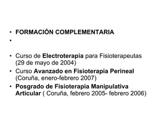 FORMACIÓN COMPLEMENTARIA Curso de  Electroterapia  para Fisioterapeutas (29 de mayo de 2004) Curso  Avanzado en Fisioterapia Perineal  (Coruña, enero-febrero 2007) Posgrado de Fisioterapia Manipulativa Articular  ( Coruña, febrero 2005- febrero 2006) 