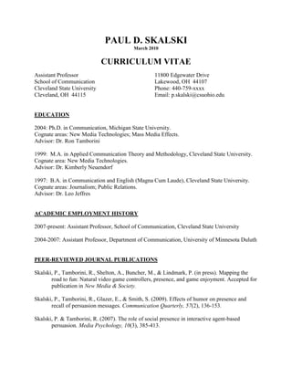 PAUL D. SKALSKI<br />March 2010<br />CURRICULUM VITAE<br />Assistant Professor 11800 Edgewater Drive<br />School of CommunicationLakewood, OH  44107<br />Cleveland State UniversityPhone: 440-759-xxxx<br />Cleveland, OH  44115Email: p.skalski@csuohio.edu<br />EDUCATION<br />2004: Ph.D. in Communication, Michigan State University.Cognate areas: New Media Technologies; Mass Media Effects.Advisor: Dr. Ron Tamborini<br />1999:  M.A. in Applied Communication Theory and Methodology, Cleveland State University.Cognate area: New Media Technologies.Advisor: Dr. Kimberly Neuendorf<br />1997:  B.A. in Communication and English (Magna Cum Laude), Cleveland State University.Cognate areas: Journalism; Public Relations.Advisor: Dr. Leo Jeffres<br />ACADEMIC EMPLOYMENT HISTORY<br />2007-present: Assistant Professor, School of Communication, Cleveland State University<br />2004-2007: Assistant Professor, Department of Communication, University of Minnesota Duluth<br />PEER-REVIEWED JOURNAL PUBLICATIONS<br />Skalski, P., Tamborini, R., Shelton, A., Buncher, M., & Lindmark, P. (in press). Mapping the <br />road to fun: Natural video game controllers, presence, and game enjoyment. Accepted for <br />publication in New Media & Society. <br />Skalski, P., Tamborini, R., Glazer, E., & Smith, S. (2009). Effects of humor on presence and <br />recall of persuasion messages. Communication Quarterly, 57(2), 136-153.<br />Skalski, P. & Tamborini, R. (2007). The role of social presence in interactive agent-based <br />persuasion. Media Psychology, 10(3), 385-413.<br />Skalski, P., Neuendorf, K.A., & Atkin, D. (2006). Predictors of support for doctoral programs <br />in media information technologies. Telematics and Informatics, 23(4), 332-342.<br />Lieberman, E. A., Neuendorf, K. A., Denny, J., Skalski, P. D., & Wang, J. (2009). The <br />language of laughter: A quantitative/qualitative fusion examining television narrative and <br />humor. Journal of Broadcasting and Electronic Media, 53, 497-514.<br />Bracken, C. C. & Skalski, P. (2009). Presence and video games: The impact of image quality. <br />Psychnology, 7(1), 101-112. <br />Lachlan, K., Tamborini, Weber, R., Westerman, D., Skalski, P., and Davis, J. (2009). The spiral of violence: Violent reprisal in professional wrestling and its motives and features. Journal of Broadcasting and Electronic Media, 53(1), 56-75.<br />Tamborini, R., Chory-Assad, R. M., Lachlan, K., Westerman, D., & Skalski, P. (2008). <br />Talking smack: Verbal aggression in professional wrestling. Communication Studies, <br />59(3), 242-258.<br />Lachlan, K.A., Blair, J.P., Skalski, P., Westerman, D., and Spence, P. (2007). Media coverage <br />of the Cincinnati riots and implications for law enforcement public relations. The Police Forum, 16(1), 12-23.<br />Neuendorf, K. A., Skalski, P., Atkin, D., Kogler-Hill, S.E., & Perloff, R. (2007). The view from <br />the ivory tower: Evaluating doctoral programs in communication. Communication <br />Reports, 20(1), 24-41.<br />Spence, P., Westerman, D., Skalski, P., Seeger, M., Ulmer, R., & Sellnow, T. (2006). Age and <br />gender effects on information seeking following the 9/11 attacks. Communication <br />Research Reports, 23(3), 217-223.<br />Tamborini, R., Skalski, P., Lachlan, K , Westerman, D., Davis, J., & Smith, S. (2005). The <br />raw nature of televised professional wrestling: Is it a cause for concern?  Journal of Broadcasting and Electronic Media, 49(2), 202-221.<br />Greenberg, B.S., Eastin, M.S., Skalski, P., Cooper, L., Levy, M., & Lachlan, K. (2005). Comparing survey and diary analyses of Internet and traditional media use. Communication Reports, 18(1), 1-8.<br />Spence, P., Westerman, D., Skalski, P., Seeger, M., Ulmer, R., Venette, S., & Sellnow, T. <br />(2005). Proxemic effects on information seeking following the 9/11 attacks. Communication Research Reports, 22(1), 39-46.<br />Tamborini, R., Eastin, M. S., Skalski, P., Lachlan, K., Fediuk, T. A., & Brady, R. (2004). Violent virtual video games and hostile thoughts. Journal of Broadcasting and Electronic Media, <br />48(3), 335-357.<br />Goei, R., Massi, L., Boster, F., Skalski, P., & Bowman, J. (2003). Reconsidering the effects of <br />favors and liking on compliance. Communication Research, 30(2), 178-196.<br />Atkin, D., Neuendorf, K., Jeffres, L. & Skalski, P. (2003). Predictors of audience interest in <br />adopting digital television. Journal of Media Economics, 16(3), 159-174.<br />EDITED BOOKS AND CHAPTERS<br />Bracken, C. C. & Skalski, P. (Eds.) (2010). Immersed in media: Telepresence in everyday life. New York, NY: Routledge.<br />Skalski, P., Denny, J, & Shelton, A. (2010). Presence and media effects. In C.C. Bracken & P. Skalski (Eds.) Immersed in Media: Telepresence in Everyday Life (pp. 158-180). Part of book accepted for publication by Routledge.<br />Bracken, C. C. & Skalski, P. (2010). Telepresence in everyday life: An introduction. In C.C. Bracken & P. Skalski (Eds.) Immersed in Media: Telepresence in Everyday Life (pp. 2-8).  Part of book accepted for publication by Routledge. <br />Bracken, C. C. & Skalski, P. (2010). Popular media and telepresence: Future considerations. In C.C. Bracken & P. Skalski (Eds.) Immersed in Media: Telepresence in Everyday Life (pp. 229-235).  Part of book accepted for publication by Routledge. <br />Westerman, D. & Skalski, P. (2010). Ghost in the machine? Computers and presence. Immersed in Media: Telepresence in Everyday Life (pp. 63-86). Part of book accepted for publication by Routledge.<br />INVITED BOOK CHAPTERS<br />Skalski, P. (in preparation). The role of presence in health persuasion. In S. Branham (Ed.), <br />Intelligent decision support systems in healthcare using agents and virtual reality. Berlin, Germany: Springer-Verlag. <br />Skalski, P. D. & Neuendorf, K.A. (in preparation). New technology and content analysis. In K.A. <br />Neuendorf (author), The Content Analysis Guidebook (2nd edition). Thousand Oaks, CA: <br />Sage Publications.<br />Skalski, P., Bracken, C. C., & Buncher, M. (in press). Advertising: It’s in the game. In M.S. <br />Eastin, T. Daugherty, & N. M. Burns (Eds.), The handbook of research on digital media <br />and advertising. Hershey, PA: IGI Global.<br />Skalski, P. D. (2002). Resource A: Message archives. In Kimberly A. Neuendorf (author), The <br />content analysis guidebook (pp. 215-218). Thousand Oaks, CA: Sage Publications.<br />Skalski, P. D. (2002). Resource C: Computer content analysis software. In Kimberly A. <br />Neuendorf (author), The content analysis guidebook (pp. 225-242). Thousand Oaks, CA: <br />Sage Publications.<br />Neuendorf, K. A. & Skalski, P. (2009). Quantitative content analysis options for the <br />measurement of identity. In R. Abdelal, Y. Herrera, A. I. Johnston, & R. McDermot (Eds.), Identity as a variable: A guide to conceptualization and measurement of identity (pp. 203-236). Cambridge, MA: Cambridge University Press.<br />Tamborini, R. & Skalski, P. (2006). The role of presence in the experience of electronic games. <br />In P. Vorderer & J. Bryant (Eds.), Playing video games: Motives, responses, and <br />consequences (pp. 225-240). Mahwah, NJ: Lawrence Erlbaum Associates.<br />Atkin, D., Jeffres, L., Neuendorf, K.A., Lange, R., & Skalski, P. (2005). Why they chat: <br />Predicting adoption of newsgroups and chatrooms. In M. Salwen, B. Garrison, and P. D. Driscoll (Eds.), Online news and the public (pp. 303-322). Mahwah, NJ: Lawrence Erlbaum Associates.<br />INVITED ENCYCLOPEDIA ENTRIES<br />Skalski, P., & Whitbred, R. (in preparation). Google. In G. Barnett (Ed.), Encyclopedia of Social <br />Networks. Sage Publications.<br />Skalski, P. & Cajigas, J. (in preparation). Stalking. In G. Barnett (Ed.), Encyclopedia of Social <br />Networks. Sage Publications.<br />Skalski, P. (2007). Regulation of electronic games. In Arnett, J. J. (Ed.), Encyclopedia of <br />children, adolescents, and the media (pp. 704-706). Thousand Oaks, CA: Sage <br />Publications.<br />Skalski, P. (2007). Multi-User Dungeons (MUDs). In Arnett, J. J. (Ed.), Encyclopedia of <br />children, adolescents, and the media (pp. 263-264). Thousand Oaks, CA: Sage Publications. <br />Skalski, P., & Fitzpatrick, S. (2007). High risk players of electronic games. In Arnett, J. J. <br />(Ed.), Encyclopedia of children, adolescents, and the media (pp. 273-275). Thousand <br />Oaks, CA: Sage Publications.<br />Lachlan, K. & Skalski, P. (2007). World Wrestling Entertainment. In Arnett, J. J. (Ed.), <br />Encyclopedia of children, adolescents, and the media (pp. 877-879). Thousand Oaks, CA: Sage Publications.<br />OTHER PUBLICATIONS<br />Skalski, P., Whitbred, R., & Lindmark, P. (2009). Image versus sound: A comparison of <br />formal feature effects on presence, video game enjoyment, and player performance. <br />Proceedings of the Twelfth Annual International Workshop on Presence. Los Angeles, <br />CA: University of Southern California.<br />Skalski, P., Lange, R., & Tamborini, R. (2006). Mapping the way to fun: The effect of video <br />game interfaces on presence and enjoyment. Proceedings of the Ninth Annual <br />International Workshop on Presence. Cleveland, OH: Cleveland State University.<br />Whitbred, R., Skalski, P., Bracken, C. C., & Lieberman, E. (2009). When richer is poorer: <br />Understanding the influence of channel richness and presence on the introduction of a <br />mission statement.  Proceedings of the Twelfth Annual International Workshop on <br />Presence. Los Angeles, CA: University of Southern California.<br />Bracken, C. C. & Skalski, P. (2006). Presence and video games: The impact of image quality and <br />skill level. Proceedings of the Ninth Annual International Workshop on Presence. <br />Cleveland, OH: Cleveland State University.<br />Neuendorf, K. A., Jeffres, L. W., Skalski, P. D., & Atkin, D. (2000).  Perceptions of quality of <br />life and affective characteristics: An urban examination.  Proceedings of the Second International Conference on Quality of Life in Cities, Volume 2. Singapore: The National University of Singapore.<br />MAUSCRIPTS UNDER REVIEW<br />Skalski, P., & Tamborini, R. Media vividness, social presence, and persuasion: Reconsidering <br />the influence of modality on attitude formation. Under review at Communication <br />Research.<br />Skalski, P., & Whitbred, R. Image versus sound: A comparison of formal feature effects on <br />presence and video game enjoyment. Under review at PsychNology.<br />Whitbred, R., Skalski, P., Bracken, C. C., & Lieberman, E. When richer is poorer: <br />Understanding the influence of channel richness and presence on the introduction of a <br />mission statement.  Under review at PsychNology.<br />Jeffres, L. W., Bracken, C. C., & Skalski, P. (2009). Predicting presence as a trait, not state. <br />Under review at Journal of Broadcasting and Electronic Media. <br />MANUSCRIPTS BEING PREPARED FOR SUBMISSION<br />Skalski, P. Video game formal feature effects on perceptions of violence. To be submitted to <br />journal.<br />Skalski, P. & Bracken, C. C. The development and validation of a skill measure for video game <br />research. To be submitted to journal. <br />Skalski, P., Neuendorf, K.A. & Powers, J. Senses of humor: Validating a multi-factor scale <br />Against film exemplars. To be submitted to journal.  <br />Lieberman, E., Skalski, P., Denny, J. & Neuendorf, K.A. The parallel development of film and <br />video game technologies: History and implications. Paper being revised for journal submission.<br />Greenberg, B.S., Skalski, P., Eastin, M.S., Cooper, L., Levy, M., & Lachlan, K. “E” for<br />accuracy: Comparing survey, diary, and electronic methods of measuring Internet use. To be submitted to journal.<br />Morton, J., Tamborini, R., & Skalski, P. Teaching problem solving skills to educationally at-risk <br />high school students. To be submitted to journal.<br />Neuendorf, K. A., & Skalski, P. Senses of humor: The development of a multi-factor scale in <br />relationship to moving image utility.  To be submitted to journal.<br />Power, J., Neuendorf, K. A., & Skalski, P. Senses of humor: The validation of a multi-factor <br />scale against TV exemplars.  To be submitted to journal.<br />Neuendorf, K. A., Skalski, P. D., Jeffres, L. W., & Atkin, D. Public opinion and the senses of <br />humor.  To be submitted to journal.<br />Shelton, A.K. & Skalski, P. A content analysis of online social network use. To be submitted to <br />journal.<br />CONFERENCE PAPERS AND PRESENTATIONS<br />Skalski, P. Real-life behaviors and naturally mapped video game controllers: Exploring the <br />connection as it relates to presence and flow. Paper to be presented at the 101st annual Eastern Communication Association annual convention, Baltimore, MD. <br />Skalski, P., Whitbred, R., & Lindmark, P. (2009). Image vs. sound: A comparison of formal <br />feature effects on presence, video game enjoyment, and player performance. Paper to be <br />presented at the 12th annual international workshop on Presence, Los Angeles, CA.<br />Skalski, P. (2009, April). Presence, popular media, and crisis/risk communication. Panel <br />presentation at the 2009 annual conference of the Broadcast Education Association, Las <br />Vegas, NV.<br />Skalski, P., Lunk, B., Perloff, R, & Buncher, M. (2008, November). First and third person <br />effects in conventional and user generated media. Paper presented at the 2008 annual <br />conference of the Midwest Association for Public Opinion Research, Chicago, IL.<br />Skalski, P. & Denny, J. (2008, October). Presence and media effects. Paper presented at the <br />Presence 08 conference in Padova, Italy.<br />Skalski, P., & Bracken, C.C. (2008). Implicit and explicit memory of high-definition video game <br />advertisements. Paper presented at the When Media Environments Become Real <br />conference in Berne, Switzerland.<br />Skalski, P., Tamborini, R., & Gress, E. (2008). From reality to “Wii-ality”: Natural mapping <br />effects of the Nintendo Wii. Paper presented at the When Media Environments Become Real conference in Berne, Switzerland.<br />Skalski, P. D., Neuendorf, K. A., Lieberman, E. A., & Denny, J. (2008, May). The parallel <br />development of film and video game technologies: History and implications. Paper <br />presented to the Long History of New Media Preconference, sponsored by the New <br />Media and Society journal and the Communication History Interest Group of the <br />International Communication Association, Montreal, Canada.<br />Skalski, P., Lange, R., Tamborini, R., & Shelton, A. K. (2007). Mapped-quest: Natural video <br />game controllers, presence, and enjoyment. Top Paper in Game Studies division <br />presented at 2007 International Communication Association Conference in San <br />Francisco, CA. <br />Skalski, P. (2007). The evolution of humor in video game entertainment. Presented at the 19th <br />annual International Society for Humor Studies conference in Newport, RI.<br />Skalski, P., Lange, R., & Tamborini, R. (2006). Mapping the way to fun: The effect of video <br />game interface on presence and enjoyment. Paper presented at the Presence 2006 <br />Conference in Cleveland, OH. <br />Skalski, P., Tamborini, R., Glazer, E., Smith, S. (2006). Effects of humor on presence and recall <br />of persuasion messages. Paper presented at the 56th Annual International Communication <br />Association Conference in Dresden, Germany. <br />Skalski, P. (2006). Video game interfaces and presence: Are they related? Paper presented <br />at the Central States Communication Association Annual Conference, Indianapolis, IL.<br />Skalski, P. & Tamborini, R.  (2005). Interactive social agent and social presence effects on <br />information processing and persuasion. Top Paper in the Communication and Social Cognition Division presented at the 91st annual meeting of the National Communication Association, Boston, MA.<br />Skalski, P. & Tamborini, R. (2005). Vividness, social presence, and persuasion: Reconsidering <br />the influence of modality on attitude formation. Paper presented to the Information Systems Division of the International Communication Association at its 55th Annual Conference in New York, NY, May 26-30. <br />Skalski, P., Bracken, C. C, & Tamborini, R. (2005). The skill problem in video game research: <br />Evidence and solutions. Presented as part of video game panel for the Information <br />Systems Division of the International Communication Association at its 55th Annual <br />Conference in New York, NY, May 26-30.<br />Skalski, P., Westerman, D., & Spence, P. (2004). Presence, arousal, and the experience of <br />frightening interactive media. Presented as part of presence panel at the Mid Atlantic Popular and American Culture conference, Buffalo, NY.<br />Skalski, P. & Tamborini, R. (2004). Social Presence and Information Processing: An <br />Application of the Heuristic-Systematic Model (HSM). Paper presented at the 90th annual <br />meeting of the National Communication Association, Chicago, IL.  <br />Skalski, P. (2004) The quest for presence in video game entertainment.  Presented as part <br />of presence panel at the Central States Communication Association Annual <br />Conference, Cleveland, OH.<br />Skalski, P, Tamborini, R., Westerman, D., & Smith, S. (2003). Video game violence: Do hostile <br />thoughts mediate the violence-aggression link?  Paper presented at the 89th annual meeting of the National Communication Association, Miami, FL.<br />Skalski, P., Tamborini, R., & Westerman, D. (2002). The development of scripts through virtual <br />environments. Paper presented to the social cognition division at the 88th annual <br />convention of the National Communication Association, New Orleans, LA.<br />Skalski, P., Neuendorf, K. A., & Atkin, D. (2001). Predicting support for doctoral programs in <br />media information technologies. Paper presented at the 51st annual convention of the <br />International Communication Association, Washington, D.C. May 24-28, 2001.<br />Skalski, P. (1999).  Public perceptions of the Internet: An empirical test of what diffusion theory <br />suggests.  Paper presented at the annual meeting of the Midwest Association for Public <br />Opinion Research, Chicago, IL.<br />Lindmark, P. & Skalski, P. Video game player performance effects of flow and spatial presence.<br />Paper to be presented at the 101st annual Eastern Communication Association annual convention, Baltimore, MD.<br />Whitbred, R., Skalski, P., Bracken, C. C., & Lieberman, E. (2009). When richer is poorer: <br />Understanding the influence of channel richness and presence on the introduction of a mission statement.  Paper to be presented at the Twelfth Annual International Workshop on Presence, Los Angeles, CA.<br />Kane, C., Neuendorf, K.A., Maguire, K., & Skalski, P. (2009, November). Nonverbal displays of <br />self-presentation and sex differences in profile photographs on MySpace.com. Paper to be <br />presented at the annual convention of the National Communication Association, Chicago, IL.<br />Lieberman, E. A., Neuendorf, K. A., Denny, J., Skalski, P. D., & Wang, J. (2008, November). <br />The language of laughter: A quantitative/qualitative fusion examining television narrative and humor. Paper presented to the Mass Communication Division at the National Communication Association annual convention, San Diego, CA, 2008.<br />Gress, E., Skalski, P., & Perloff, R. (2008, July). Transportation to a destination. Paper <br />presented at the 2nd PEACH summer school, Dubrovnik, Croatia, 2008.<br />Bracken, C. C., Skalski, P., Rubenking, B. & Zima, A. (2008). A content analysis of video game <br />players. Paper presented at the When Media Environments Become Real conference in Berne, Switzerland.<br />Rubenking, B. & Skalski, P. (2008). How close can we get to our celebrities? A look at social <br />presence, enjoyment, and parasocial interaction when viewing celebrity news across modalities. Paper presented at the When Media Environments Become Real conference in Berne, Switzerland.<br />Shelton, A. K. & Skalski, P. (2007). A content analysis of online college social network use. <br />Paper presented at the 93rd annual meeting of the National Communication Association, <br />Chicago, IL.<br />Tamborini, R., Weber, R., Bowman, N., Eden, A., Skalski, P., & Maloney, E. (2007). The appeal <br />of violence in film and video games. Paper presented at the 93rd annual meeting of the <br />National Communication Association, Chicago, IL.<br />Lange, R. & Skalski, P. (2006). Who is my virtual self? Avatar selection and users. Paper <br />presented at the second annual Futureplay conference in London, Ontario, Canada.<br />Morton, J., Tamborini, R. & Skalski, P. (2006). A study to determine the influence of teaching <br />problem solving tools to educationally at-risk high school students. Paper presented <br />at the 56th Annual International Communication Association Conference in Dresden, <br />Germany. <br />Tamborini, R., Skalski, P., Weber, R., Westerman, D., Hamel, L., Boyan, A., & Lange, R. <br />(2005). The appeal of interactive violence in computer/video games. Paper presented at <br />the 91st annual meeting of the National Communication Association, Boston, MA.<br />Neuendorf, K. & Skalski, P. (2005). Obstacles and openings to presence in the experience of <br />film. Panel presentation at the 91st annual meeting of the National Communication Association, Boston, MA.<br />Tamborini, R., Westerman, D., Skalski, P., Weber, R., Kotowski, M., & Chung, D. (2005). <br />Repeated exposure to virtual video game violence: Presence and hostile thoughts. Paper <br />presented at the 91st annual meeting of the National Communication Association, Boston, <br />MA.<br />Bracken, C. C. & Skalski, P. (2005). Presence and video games: The impact of image quality and <br />skill level. Paper presented to the Communication Technology Division of the <br />International Communication Association for its 55th Annual Conference in New York, <br />NY, 2005. <br />Tamborini, R., & Skalski, P. The role of presence in the experience of electronic games. (2005) Paper presented in the Communication and Technology Division of the International Communication Association for its 55th Annual Conference in New York, NY. <br />Tamborini, R., Chory-Assad, R. M., Lachlan, K., Westerman, D., & Skalski, P. (2005). Talking <br />smack: Verbal aggression in professional wrestling. Paper presented to the Mass <br />Communication Division of the International Communication Association for its 55th <br />Annual Conference. <br />Powers, J., Skalski, P., & Neuendorf, K.A. (2005). Senses of humor and comedic television <br />program preference. Paper presented at the International Society for Humor Studies<br />Annual Meeting, Youngstown, OH.<br />Tamborini, R., Westerman, D., Kotowski, M., Skalski, P., & Hamel, L. (2004). Does violent <br />video game play impact behavior through affective routes? Panel presentation at the 90th annual meeting of the National Communication Association, Chicago, IL.  <br />Neuendorf, K. A., Skalski, P., & Powers, J. (2004) Senses of humor: The validation of a multi-factor scale.  Paper presented at the 54th annual convention of the International Communication Association, New Orleans, LA.<br />Greenberg, B.S., Eastin, M.S., Skalski, P., Cooper, L., Levy, M., & Lachlan, K. (2004).“E” for<br />accuracy: Comparing survey, diary, and electronic methods of measuring Internet use. <br />Paper presented at the 54th annual convention of the International Communication Association, New Orleans, LA.<br />Spence, P., Westerman, D. & Skalski, P. (2004). Gender, age, and proximity effects on information seeking following the 9/11 attacks. Top paper presented to the Graduate Student Caucus Division at the Central States Communication Association Annual Conference, Cleveland, OH.<br />Lachlan, K.A., Tamborini, R., Westerman, D. & Skalski, P. (2003). Dispositional and <br />motivational cues associated with violent reprisal in professional wrestling: The spiral of <br />violence. Paper presented at the 89th annual meeting of the National Communication <br />Association, Miami, FL.<br />Tamborini, R., Skalski, P., Westerman, D., & Lachlan, K. (2003). The amount and context of <br />violence in televised professional wrestling: A legitimate cause for concern? Paper <br />presented at the 86th annual meeting of the Association for Education in Journalism and <br />Mass Communication, Kansas City, MO.<br />Greenberg, B.S., Eastin, M.S., Skalski, P., Cooper, L., Levy, M., & Lachlan, K. (2003). <br />Comparing survey and diary analyses of Internet and traditional media use. Paper <br />presented at presented at the 53rd annual convention of the International Communication <br />Association, San Diego, CA, May 23-27, 2003.<br />Lachlan, K.A., Blair, J.P., Skalski, P., & Westerman, D. (2002). Media coverage of the Timothy            Thomas shooting, the Cincinnati riots, and implications for law enforcement. Paper <br />presented at the 61st annual meeting of the American Society of Criminology, Chicago, IL.<br />Greenberg, B., Eastin, M., Skalski, P., Lachlan, K., & Levy, M. (2002). Comparing methods of <br />measuring Internet use. Presented at the Moscow Media Conference, Moscow, Russia.<br />Goei, R., Massi, L., Boster, F., Skalski, P., & Bowman, J. (2002). Reconsidering the effects of <br />favors and liking on compliance. Paper presented to the interpersonal division at the <br />88th annual convention of the National Communication Association, New Orleans, LA.<br />Neuendorf, K. A., Skalski, P., & Atkin, D. with Hill, S. E. K. & Perloff, R. M. (2001). <br />Evaluating doctoral programs in communication. Paper presented at the 51st annual <br />convention of the International Communication Association, Washington, D.C. May 24-28, 2001.<br />Tamborini, R., Eastin, M.,  Lachlan, K.,  Skalski, P., Fediuk, T., & Brady, R. (2001) Violent <br />virtual video games and hostile thoughts. Paper presented at the 87th annual convention of <br />the National Communication Association, Atlanta, GA, November 1 - 5.<br />Tamborini, R., Mitchell, M..M., Skalski, P., & Lachlan, K. (2001). Public/private disclosure and <br />guilt-based compliance to door-in-the-face. Paper presented at the 71st annual convention <br />of the Southern States Communication Association, Lexington, KY, April 4 - 8, 2001.<br />Tamborini, R., Eastin, M., Lachlan, K., Skalski, P., Fediuk, T., & Brady, R. (2001). Hostile <br />thoughts, presence and violent virtual video games. Paper presented at the 51st annual <br />convention of the International Communication Association, Washington, D.C. May 24-28, 2001.<br />Tamborini, R., Eastin, M., Lachlan, K., Fediuk, T., Brady, R., & Skalski, P. (2000). The <br />effects of virtual violent video games on aggressive thoughts and behaviors. Paper <br />presented at the 86th annual convention of the National Communication Association, <br />Seattle, WA.<br />Neuendorf, K. A., & Skalski, P. (2000). Senses of humor: The development of a multi-factor <br />scale in relationship to moving image utility.  Paper presented at the annual conference of <br />the International Communication Association, Acapulco, Mexico.<br />Neuendorf, K. A., Skalski, P. D., Jeffres, L. W., & Atkin, D. (1999). Public opinion and the <br />senses of humor.  Paper presented at the annual meeting of the Midwest Association for <br />Public Opinion Research, Chicago, IL.<br />REPORTS AND PRESENTATIONS<br />Neuendorf, K A. with Skalski, P. (2003). An Exploratory Analysis of Word Usage in Mammography Stories. Presented to National Cancer Institute.<br />Muth, T. & Skalski, P. (2001). Report on Catholic Diocese of Lansing Communication Census. <br />Presented to Diocese Communication Committee, Lansing, MI.<br />Jeffres, L. W. (director) et al. (1999). Strengthening “Weak Ties”: Using the Internet to Improve <br />Neighborhood Communication. Collaborative Research Project, Cleveland State U.<br />RESEARCH ACTIVITIES<br />2010Organizer, Presence Research Panel, ECA conference.<br />2007-2009FRAMES research group member, CSU School of COM<br />2008Chair and Organizer, Presence Research Panel, Presence conference.<br />2008Presence Roundtable Participant, ICA conference.<br />2006Chair and Organizer, Presence Research Panel, Presence conference.<br />2005Chair and Organizer, Presence Research Panel, NCA conference.<br />2002-2004Research Assistant for Dr. Bradley Greenberg.<br />2001-2004Team Member, Presence Initiative (MSU MIND Lab, with Dr. Frank <br />Biocca, project leader).<br />2001-2002Survey Coordinator, Michigan Office of Highway & Safety Planning (OHSP) as part of Seat Belts and Drunk Driving Campaign Evaluation for Dr. Charles Atkin.<br />2000-2002Research Assistant for Dr. Ron Tamborini<br />1999-2000Research Associate, Communication Research Center, Cleveland State University.<br />1999-2000Coordinator of Research Activities, Communication Ph.D Committee, Cleveland State University.<br />1997-1999Graduate Research Assistant, Department of Communication, Cleveland State University.<br />TEACHING EXPERIENCE<br />2010 SpringPrimary Instructor, COM 303, Communication Inquiry<br />Primary Instructor, COM 350, Principles of Persuasion<br />2009 FallPrimary Instructor, COM 630, Mass Communication Theory<br />2009 SummerPrimary Instructor, COM 226, Mass Media & SocietyPrimary Instructor, COM 327, Media Criticism<br />2009 SpringPrimary Instructor, COM 221, Intro to FilmPrimary Instructor, COM 350, Principles of Persuasion<br />2008 FallPrimary Instructor, COM 494/595, Video Game Entertainment<br />2008 SummerPrimary Instructor, COM 226, Mass Media & SocietyPrimary Instructor, COM 303, Communication Inquiry<br />2008 SpringPrimary Instructor, COM 226, Mass Media & SocietyPrimary Instructor, COM 370, Comm Tech and Social Change<br />2007 FallPrimary Instructor, COM 221, Evolution of Mass MediaPrimary Instructor, COM 542, Communication and Technology<br />2007 SummerPrimary Instructor, COM 3560, Video Game Entertainment<br />2007 SpringPrimary Instructor, COM 2102, Media EffectsPrimary Instructor, COM 3211, Communication and Technology   Primary Instructor, COM 3560, Video Game Entertainment<br />2006 FallPrimary Instructor, COM 2102, Media EffectsPrimary Instructor, COM 3560, Video Game Entertainment<br />2006 SummerPrimary Instructor, COM 3560, Video Game Entertainment<br />2006 SpringPrimary Instructor, COM 2102, Media EffectsPrimary Instructor, COM 3550, Children and Media<br />2005 FallPrimary Instructor, COM 3321, Communication and Technology<br />Primary Instructor, COM 3560, Video Game Entertainment<br />Primary Instructor, COM 4505, Media Theory and Research<br />2005 Summer Primary Instructor, COM 3390, Video Game Entertainment<br />2005 SpringPrimary Instructor, COM 3321, Communication and TechnologyPrimary Instructor, COM 3395, Children and Media<br />2004 FallPrimary Instructor, COM 3395, Children and MediaPrimary Instructor, COM 3500, Principles of Persuasion<br />2003 Summer Primary Instructor, COM 200, Research Methods<br />2002 SummerPrimary Instructor, COM 200, Research Methods<br />2001 SummerPrimary Instructor, COM 100, Introduction to Communication<br />2000 Spring Primary Instructor, COM 226, Media Effects and Society <br />1999 Fall Primary Instructor, COM 226, Media Effects and Society<br />2004 SpringTeaching Assistant for COM 200, Research Methods                                    Dr. Ron Tamborini, Instructor<br />2003 FallTeaching Assistant for COM 275, Intro to Mass Communication                                    Dr. Ron Tamborini, Instructor2003 FallTeaching Assistant for COM 494, Video Game EntertainmentDr. Ron Tamborini, Instructor<br />2003 SpringTeaching Assistant for COM 100, Introduction to Communication                                    Dr. Bill Donohue, Instructor<br />2002 FallTeaching Assistant for COM 820, Graduate Communication Theory                                    Dr. Sandi Smith, Instructor<br />2002 SpringTeaching Assistant for COM 200, Research Methods                                    Dr. Tim Levine, Instructor<br />2001 FallTeaching Assistant for COM 901, Graduate Statistics I                                    Dr. Gwen Wittenbaum, Instructor<br />2001 SpringTeaching Assistant for COM 200, Research Methods                                    Dr. Tim Levine, Instructor<br />INVITED LECTURES2010 SpringColloquium Series, Kent State University<br />Topic: Telepresence in Everyday Life<br />2009 FallMass Media & Society, Cleveland State University Topic: Video Game Effects<br />2009 FallMedia Mystery Tour, Cleveland State University<br />Topic: Video Game Research<br />2009 SummerPrinciples of Communication, Cleveland State University<br />Topic: Video Games<br />2009 SpringMedia Mystery Tour, Cleveland State University<br />Topic: Video Game Research<br />2009 SpringMultivariate Statistical Analysis, Cleveland State University<br />Topic: Meta Analysis<br />2008 FallConference on Optimal Coding of Open-Ended Survey Data, Ann ArborTopic: Computer Text Analysis Options for Coding Open-Ended <br />Survey Data<br />2008 FallMedia Mystery Tour, Cleveland State University<br />Topic: Video Game Research<br />2008 SummerCommunication and Gender, Cleveland State University<br />Topic: Gender in Video Games<br />2008 SpringMultivariate Statistical Analysis, Cleveland State University<br />Topic: Meta Analysis<br />2007 FallMass Media & Society, Cleveland State University Topic: Video Game Effects2007 FallContent Analysis Research Methods, Cleveland State UniversityTopic: Content Analysis of User Generated Media<br />2006 Summer Foundations of Media Literacy Course, University of Minnesota—Duluth<br />Topic: Video Game Violence<br />2006 SummerCommunication Theory Class, University of Minnesota—Twin Cities              Topic: Media Theory and the Video Game Violence Issue<br />2005 FallNew Media and Identity, University of Wisconsin—SuperiorTopic: Video Game Violence, Identity, and Aggression<br />2005 FallThird Friday Series, University of Minnesota—Duluth<br />Topic: Video Game Violence<br />2005 SpringWednesday Noon Colloquium, University of Minnesota—Twin CitiesTopic: Video Game Violence<br />2004 Summer COM 240: Organizational Communication (Ms. Stacy Fitzpatrick)<br />Topic: Technology Use in Organizations<br />2004 SummerCOM 100: Introduction to Communication (Dr. Donghun Chung)Topics: Video Game Violence, Media Effects Theories<br />2003 Fall COM 820: Communication Theory (Dr. Sandi Smith)Topics: Video Games; Presence; Research Methods; Media Research2002 Summer COM 200: Methods of Inquiry (Dr. Aaron Boyson) Topic: Research Methods in the Study of Presence<br />2002 SpringTC 100: Introduction to the Information Society (Dr. Bella Mody)<br />Topic: Internet Use<br />GRANTS, AWARDS, AND RECOGNITION<br />2007Top Paper Award, Game Studies Division, International Communication <br />Association Annual Conference, San Francisco, CA.<br />2006Summer Research Grant, UMD Visualization and Digital Imaging Lab. <br />Amount: $2000  <br />2006CLA Outstanding Teaching Award nominee, University of Minnesota <br />Duluth<br />2005CLA Travel Grant, University of Minnesota—Duluth<br />Amount: $500.<br />2005 Top Paper Award, Communication and Social Cognition Division, <br />National Communication Association Annual Conference, Boston, MA.<br />2005CLA Research Grant, University of Minnesota—Duluth<br />Amount: $500.<br />2004Dissertation Completion Fellowship, Michigan State University.  Amount: $6000.<br />2004Top Paper Award, Graduate Student Caucus, Central States Communication Association Annual Conference, Cleveland, OH.<br />2003  MSU Excellence-in-Teaching Citation nominee, Department of <br />Communication, Michigan State University.<br />2003  Outstanding Teaching by a Graduate Student Award, presented by the <br />Instructional and Developmental Communication Division of the International Communication Association.<br />2000  Thank a Good Teacher Award, Center for Teaching and Learning, Cleveland State University.<br />SERVICE ACTIVITES<br />2009-presentEditorial Board Member, Mass Communication and Society journal<br />2009-presentFaculty Adviser, Communication Graduate Student Association<br />2009-presentFaculty Adviser, CSU Hip Hop Student Association<br />2009-10Graduate Program Director, School of Communication, CSU<br />2009-10Member, Steering Committee, School of Communication, CSU<br />2009-10Member, Curriculum Committee, School of Communication, CSU<br />2009-10Member, Urban COM Ph.D. Program Steering Committee, CSU<br />2009-10Member, Committee on Athletics, CSU<br />2010Invited Reviewer, Media Psychology<br />2010Invited Reviewer, Journal of Broadcasting and Electronic Media (2x)<br />2009Guest Editorial Board Member, Journal of Northwest Communication<br />2009Member, University curriculum assessment mapping exercise team, CSU<br />2009Invited Reviewer, Communication Yearbook<br />2009Invited Reviewer, CHI (Computer-Human Interaction) 2010 Conference<br />2009Invited Reviewer, 12th Annual International Workshop on Presence<br />2009Ad Hoc Reviewer for Journal of Broadcasting and Electronic Media<br />2009 Ad Hoc Reviewer for Mass Communication and Society (2x)<br />2009Ad Hoc Reviewer for Western Journal of Communication<br />2009Ad Hoc Reviewer for New Media & Society<br />2009Film Introducer, Cleveland International Film Festival (promoted CSU)<br />2009Ad Hoc Reviewer for Politics and the Life Sciences<br />2009Ad Hoc Reviewer for Media Psychology (3x)<br />2008 Reviewer, Game Studies Division, ICA<br />2008Reviewer, Communication and Technology Division, ICA<br />2008Consulting Editor, Critical Media Literacy website, University of MN<br />2008Special Committee Member, E-Learning Program Development in COM<br />2008Ad Hoc Reviewer for Journal of Broadcasting and Electronic Media (2x)<br />2008  Ad Hoc Reviewer for Journal of Computer Mediated Communication<br />2008Ad Hoc Reviewer for the journal New Media & Society<br />2008Special Committee Member, General Communication Major Revision<br />2007Search Committee Member, CSU School of COM Open Position<br />2007Search Committee Member, CSU School of COM Journalism Position<br />2007Committee Member, Alumni Affairs, Cleveland State University<br />2007Reviewer, Game Studies Division, ICA<br />2007Reviewer, Information Systems Division, ICA<br />2007Reviewer, Communication and Technology Division, ICA<br />2007Ad Hoc Reviewer for the journal Presence: Teleoperators and Virtual <br />Environments<br />2007Ad Hoc Reviewer for Journal of Computer Mediated Comm (2x)<br />2007Ad Hoc Reviewer for the journal New Media & Society (3x)<br />2007Reviewer, Communication Yearbook<br />2006Reviewer, Game Studies Division, ICA<br />2006Faculty Sponsor, Undergraduate Research Opportunities Program <br />(UROP) Award Recipient (Ashleigh K. Shelton)<br />2006Ad Hoc Reviewer for the journal New Media & Society (3x)<br />2006Co-organizer and Speaker, Games Symposium event, UMD.<br />2005-2007Webmaster, UMD Department of Communication website.<br />2000-2009Webmaster, The Content Analysis Guidebook Online.<br />2005Ad Hoc Reviewer for the journal Communication Theory<br />2005Ad Hoc Reviewer for the journal New Media & Society<br />2005 Reviewer, Information Systems Division, ICA<br />2005 Reviewer, Information Systems Division, ICA<br />2005 Reviewer, Communication Technology & Policy Division, AEJMC<br />2005Ad Hoc Reviewer for the journal Media Psychology, two articles.<br />2004-05Faculty Search Committee, UMD Communication Dept.<br />2005Reviewer, Communication and Technology Division, ICA.<br />2004Reviewer, Mass Communication Division, NCA.<br />2004Ad Hoc Reviewer for the journal Communication Theory.<br />2004 SpringWebmaster, MSU Bowling for Scholars Charity Event.<br />2003-04 Fall-SpringEquipment Committee Member, MSU Comm. Department.<br />2003 SpringWebmaster, MSU Bowling for Scholars Charity Event.<br />2002 SpringPublic Relations Director, MSU Bowling for Scholars Charity Event.<br />2001 FallAd Hoc Reviewer for the journal Humor.<br />2001 SpringPublic Relations Director, MSU Bowling for Scholars Charity Event.<br />2001-02 Fall-SpringDoctoral Affairs Committee Member, MSU Comm. Department.<br />GRADUATE ADVISEES/COMMITTEES<br />2010 (projected)Thesis Adviser, Amy Brown, M.A. in Communication<br />2010 (projected)Thesis Adviser, Mu Wu, M.A. in Communication<br />2010 (projected)Thesis Adviser, Michael Buncher, M.A. in Communication <br />2010 (projected)          Thesis Adviser, Pete Lindmark, M.A. in Communication<br />2009 (projected)Thesis Committee Member, Cheryl D’Mello<br />2009                            Exit Project Committee Member, Clare Gross, M.A. in Communication<br />2009Comp Exam Committee, Carol Kamen, M.A. in Communication<br />2008 Thesis Committee Member, Bridget Rubenking, M.A.in Communication<br />2008 Thesis Committee Member, Carolyn Kane, M.A. in Communication<br />2008 Thesis Committee Member, Bettina Lunk, M.A. in Communication<br />2008 Thesis Committee Member, Farahnahz Kahn, M.A. in Psychology<br />PROFESSIONAL EXPERIENCE<br />2000Coordinator, Digital Cinema Expo, The Digital Cinema Forum, Inc., <br />Cleveland, OH.<br />Duties included: Coordinating screenings and educational sessions for conference on digital filmmaking; operating digital projection equipment. <br />2000Evaluation Specialist, ACCESS Program Summer Camp at OberlinCollege, Oberlin, OH.<br />Consultant, Sidney Kraus & Associates/Jones Day Reavis & Pogue Law Firm, Cleveland, OH.<br />Duties included: Assisting primary investigator with a content analysis of newspaper coverage, including both human coding and computer text analysis of online text databases.<br />1998Logistics Specialist, Resource and Process Metrics, Cincinnati, OH.<br />Duties included: Working with data from Access databases; analyzing data using SPSS software; creating reports, graphs and charts about analysis findings; presenting findings to coworkers and clients; training coworkers to use SPSS.<br /> Field Correspondent Intern, Sun Newspapers (cir. 260,000+), OH.<br />Duties included: Writing news and feature stories; covering police and court beats; interviewing newsmakers and other people of interest; assisting editors and reporters with day-to-day job duties. <br />  External Relations Intern, Ameritech, Cleveland, OH.<br />Duties included: Writing news stories and directing photography; editing publications; researching products and issues; attending and reporting on company meetings and events; assisting external relations directors.<br />