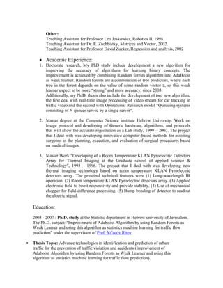 Other:
           Teaching Assistant for Professor Leo Joskowicz, Robotics II, 1998.
           Teaching Assistant for Dr. E. Zuchbistky, Matrices and Vector, 2002.
           Teaching Assistant for Professor David Zucker, Regression and analysis, 2002

       • Academic Experience:
       1. Doctorate research, My PhD study include development a new algorithm for
          improving the accuracy of algorithms for learning binary concepts. The
          improvement is achieved by combining Random forests algorithm into AdaBoost
          as weak learner. Random forests are a combination of tree predictors, where each
          tree in the forest depends on the value of some random vector ‫ ,ט‬so this weak
          learner expect to be more “strong” and more accuracy, since 2003.
          Additionally, my Ph.D. thesis also include the development of two new algorithm,
          the first deal with real-time image processing of video stream for car tracking in
          traffic video and the second with Operational Research model "Queueing systems
          consisting of N queues served by a single server".

       2. Master degree at the Computer Science institute Hebrew University. Work on
          Image protocol and developing of Generic hardware, algorithms, and protocols
          that will allow the accurate registration as a Lab study, 1999 – 2003. The project
          that I deal with was developing innovative computer-based methods for assisting
          surgeons in the planning, execution, and evaluation of surgical procedures based
          on medical images.

       3. Master Work "Developing of a Room Temperature KLAN Pyroelectric Detectors
          Array for Thermal Imaging at the Graduate school of applied science &
          Technology", 1993 – 1996. The project that I deal with was developing new
          thermal imaging technology based on room temperature KLAN Pyroelectric
          detectors array. The principal technical features were (1) Long-wavelength IR
          operation. (2) Room temperature KLAN Pyroelectric detectors array. (3) Applied
          electronic field to boost responsivity and provide stability. (4) Use of mechanical
          chopper for field-difference processing. (5) Bump bonding of detector to readout
          the electric signal.

    Education:

    2003 - 2007 : Ph.D. study at the Statistic department in Hebrew university of Jerusalem.
    The Ph.D. subject: "Improvement of Adaboost Algorithm by using Random Forests as
    Weak Learner and using this algorithm as statistics machine learning for traffic flow
    prediction" under the supervision of Prof. Ya'acov Ritov.

•   Thesis Topic: Advance technologies in identification and prediction of urban
    traffic for the prevention of traffic violation and accidents (Improvement of
    Adaboost Algorithm by using Random Forests as Weak Learner and using this
    algorithm as statistics machine learning for traffic flow prediction).
 