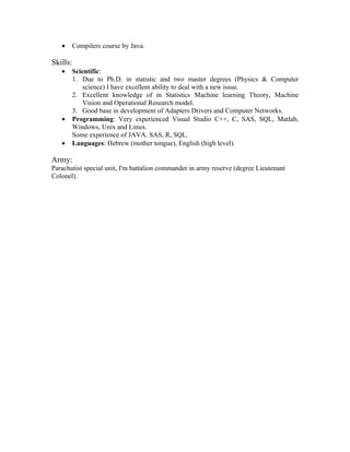 •      Compilers course by Java.

Skills:
   •      Scientific:
          1. Due to Ph.D. in statistic and two master degrees (Physics & Computer
              science) I have excellent ability to deal with a new issue.
          2. Excellent knowledge of in Statistics Machine learning Theory, Machine
              Vision and Operational Research model.
          3. Good base in development of Adapters Drivers and Computer Networks.
   •      Programming: Very experienced Visual Studio C++, C, SAS, SQL, Matlab,
          Windows, Unix and Linux.
          Some experience of JAVA. SAS, R, SQL.
   •      Languages: Hebrew (mother tongue), English (high level).

Army:
Parachutist special unit, I'm battalion commander in army reserve (degree Lieutenant
Colonel).
 