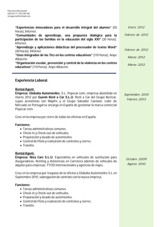 Para más información:
630 552 117 / 952 284 330
mcngarcia@hotmail.com




        “Experiencias innovadoras para el desarrollo integral del alumno” (50           Enero 2012
        horas), Infornet.
        “Comunidades de aprendizaje, una propuesta dialógica para la                  Febrero de 2012
        participación de las familias en la educación del siglo XXI” (30 horas),
        Infornet.
        “Aprendizaje y aplicaciones didácticas del procesador de textos Word”
        (40 horas), Infornet.                                                         Febrero de 2012
        “Usos integrados de las Tics en los centros educativos” (110 horas), Anpe
                                                                                        Marzo 2012
        Albacete.
        “Organización escolar, prevención y control de la violencia en los centros
                                                                                        Marzo 2012
        educativos” (110 horas). Anpe Albacete.



        Experiencia Laboral.

        Rental Agent.
        Empresa: Globalia Automóviles, S.L, Pepecar.com, empresa absorbida en         Septiembre 2010
        marzo 2012 por Guerin Rent a Car S.L.U. Rent a Car del Grupo Ibericar,
                                                                                       Febrero 2013
        cuyos accionistas son Mapfre y el Grupo Salvador Caetano. Líder de
        Mercado en Portugal se encarga en España de gestionar la marca comercial
        Pepecar.com.

        Cese en la empresa por cierre de todas las oficinas en España.

        Funciones:
            Tareas administrativas comunes.
            Check-in y Check-out de vehículos.
            Preparación y lavado de automóviles.
            Control de Flota y realización de contratos y cierres.
            Transfer.

        Rental Agent.
        Empresa: Niza Cars S.L.U. Especialista en vehículos de sustitución para
                                                                                       Octubre 2009
        Aseguradoras, Renting y Asistencias en Carretera además de vehículos de
        alquiler para empresas, TTOO internacionales y agencias de viajes.             Agosto 2010


        Cese en la empresa por traspaso de la oficina a Globalia Automóviles S.L en
        Septiembre 2010, subrogación de contrato con la nueva empresa.

        Funciones:
            Tareas administrativas comunes.
            Check-in y Check-out de vehículos.
            Preparación y lavado de automóviles.
            Control de Flota y realización de contratos y cierres.
            Transfer.
 