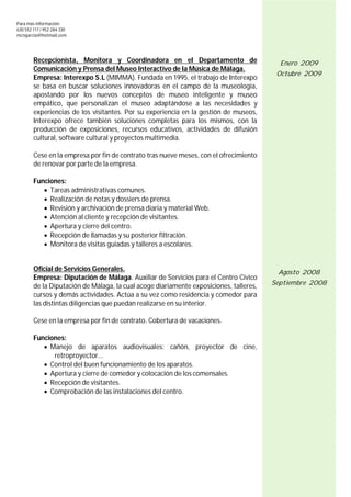 Para más información:
630 552 117 / 952 284 330
mcngarcia@hotmail.com




        Recepcionista, Monitora y Coordinadora en el Departamento de                      Enero 2009
        Comunicación y Prensa del Museo Interactivo de la Música de Málaga.
                                                                                         Octubre 2009
        Empresa: Interexpo S.L (MIMMA). Fundada en 1995, el trabajo de Interexpo
        se basa en buscar soluciones innovadoras en el campo de la museología,
        apostando por los nuevos conceptos de museo inteligente y museo
        empático, que personalizan el museo adaptándose a las necesidades y
        experiencias de los visitantes. Por su experiencia en la gestión de museos,
        Interexpo ofrece también soluciones completas para los mismos, con la
        producción de exposiciones, recursos educativos, actividades de difusión
        cultural, software cultural y proyectos multimedia.

        Cese en la empresa por fin de contrato tras nueve meses, con el ofrecimiento
        de renovar por parte de la empresa.

        Funciones:
            Tareas administrativas comunes.
            Realización de notas y dossiers de prensa.
            Revisión y archivación de prensa diaria y material Web.
            Atención al cliente y recepción de visitantes.
            Apertura y cierre del centro.
            Recepción de llamadas y su posterior filtración.
            Monitora de visitas guiadas y talleres a escolares.


        Oficial de Servicios Generales.                                                  Agosto 2008
        Empresa: Diputación de Málaga. Auxiliar de Servicios para el Centro Cívico
                                                                                        Septiembre 2008
        de la Diputación de Málaga, la cual acoge diariamente exposiciones, talleres,
        cursos y demás actividades. Actúa a su vez como residencia y comedor para
        las distintas diligencias que puedan realizarse en su interior.

        Cese en la empresa por fin de contrato. Cobertura de vacaciones.

        Funciones:
            Manejo de aparatos audiovisuales: cañón, proyector de cine,
              retroproyector...
            Control del buen funcionamiento de los aparatos.
            Apertura y cierre de comedor y colocación de los comensales.
            Recepción de visitantes.
            Comprobación de las instalaciones del centro.




                                                                                                       4
 