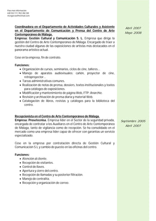 Para más información:
630 552 117 / 952 284 330
mcngarcia@hotmail.com




        Coordinadora en el Departamento de Actividades Culturales y Asistente              Abril 2007
        en el Departamento de Comunicación y Prensa del Centro de Arte
                                                                                           Mayo 2008
        Contemporáneo de Málaga.
        Empresa: Gestión Cultural y Comunicación S. L. Empresa que dirige la
        gestión del Centro de Arte Contemporáneo de Málaga. Encargado de traer a
        nuestra ciudad algunas de las exposiciones de artistas más destacados en el
        panorama artístico actual.

        Cese en la empresa, fin de contrato.

        Funciones:
            Organización de cursos, seminarios, ciclos de cine, talleres...
            Manejo de aparatos audiovisuales: cañón, proyector de cine,
              retroproyector...
            Tareas administrativas comunes.
            Realización de notas de prensa, dossiers, textos institucionales y textos
              para catálogos de exposiciones.
            Modificación y mantenimiento de página Web, FTP: Anarchie.
            Revisión y archivación de prensa diaria y material Web.
            Catalogación de libros, revistas y catálogos para la biblioteca del
              centro.


        Recepcionista en el Centro de Arte Contemporáneo de Málaga.
        Empresa: Prosetecnisa. Empresa líder en el Sector de la seguridad privada,       Septiembre 2005
        encargada de contratar a los Auxiliares en el Centro de Arte Contemporáneo
                                                                                           Abril 2007
        de Málaga, tanto de vigilancia como de recepción. Se ha consolidado en el
        mercado como una empresa líder capaz de ofrecer con garantías un servicio
        especializado.

        Cese en la empresa por contratación directa de Gestión Cultural y
        Comunicación S.L y cambio de puesto en las oficinas del centro.

        Funciones:
            Atención al cliente.
            Recepción de visitantes.
            Control de llaves.
            Apertura y cierre del centro.
            Recepción de llamadas y su posterior filtración.
            Manejo de centralita.
            Recepción y organización de correo.
 