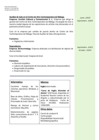 Para más información:
630 552 117 / 952 284 330
mcngarcia@hotmail.com




        Auxiliar de Sala en el Centro de Arte Contemporáneo de Málaga.                  Junio 2005
        Empresa: Gestión Cultural y Comunicación S. L. Empresa que dirige la
                                                                                      Septiembre 2005
        gestión del Centro de Arte Contemporáneo de Málaga. Encargado de traer a
        nuestra ciudad algunas de las exposiciones de artistas más destacados en el
        panorama artístico actual.

        Cese en la empresa por cambio de puesto dentro de Centro de Arte
        Contemporáneo de Málaga. Paso de Auxiliar de Sala a Recepcionista.

        Funciones:
            Vigilancia e información.

        Dependienta.                                                                  Septiembre 2003
        Empresa: Broncemalaga. Empresa dedicada a la distribución de objetos de
        diversa índole.                                                                Octubre 2004


        Cese en la empresa por traspaso de local.

        Funciones:
            Atención al público.
            Labores de organización de mercancías. Atención a los proveedores.
            Responsable de pedidos.
              Responsable de caja.




          Informática                         Idiomas
          Excelente manejo de los             Inglés nivel medio.
          sistemas operativos Windows y
          Macintosh.                          “Curso de Inglés Atención al
                                              cliente” (250 horas), Impartido en
                                              Academia Nuestra señora de los
          Base de datos, Gráfico, Hojas de
                                              Ángeles y subvencionado por la
          Cálculo,   Presentaciones       y
                                              junta de Andalucía. Fecha de
          Procesador de texto: Nivel alto
                                              inicio:   3/4/2005,     finalización
          Manejo de Internet y correo         13/06/2005.
          electrónico: Muy Alto.
                                              Otros datos
          Mantenimientos de páginas
          Web, conocimiento de los F. T. P    Carnet de conducir B
          Anarchie y Filezilla.               Coche propio
                                              Disponibilidad horaria total
                                              Movilidad geográfica



                                                                                                  6
 