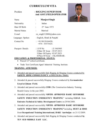 CURRICULUM VITA
Position : RIGGING SUPERVISOR
And ASST.FIELD OPERATOR
Name : ManjeetSingh
Nationality : Indian
Date Of Birth : 2nd June 1973
Marital Status : Married
E-mail :m_singh312000@yahoo.com.
Languages Spoken : English, Hindi & Punjabi
Contact.No : +91 98158 84458.
+974 55575425.
Passport Details : 1.P.P No : Z 1943985
2.Date Of Issue : 03.07.2013
3.Date Of Expiry: 02.07.2023
4.Place Of Issue : JALANDHAR.
EDUCATION & PROFESSIONAL STATUS:
 Passed 12th school certificate.
 Trade Test Certificate Agnel Industrial Training Institute.
TRAINING ATTENDED:
1. Attended and passed successfully Safe Rigging & Slinging Course conducted by
SAFETY ZONE CONSULTANCY at IMECO(Abu Dhabi).
2. Attended & passed successfully Slinging Course conducted by Germanischer
Lioyd at Zakum Field.
3. Attended and passed successfully CITB (The Construction Industry Training
Board) Course in the year 2003.
4. Attended and passed successfully “OPITO APPROVED BASIC OFFSHORE
SAFETY INDUCTION EMERGENCY TRAINING” including E.B.S.E. from
Emirates Technical & Safety Development Centre on 29/04/2008.
5. Attended and passed successfully “OPITO APPROVED BASIC OFFSHORE
SAFETY INDUCTION EMERGENCY TRAINING”including HUET & EBSE
from Occupational Training International, BAKU Azerbaijan on 21/12/2009.
6. Attended and passed successfully Safe Rigging & Slinging Course conducted by
TUV SUD MIDDLE EAST LLC.
 