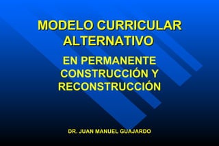 MODELO CURRICULAR ALTERNATIVO   DR. JUAN MANUEL GUAJARDO EN PERMANENTE CONSTRUCCIÓN Y RECONSTRUCCIÓN 