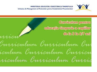 MINISTERUL EDUCAŢIEI, CERCETĂRII ŞI TINERETULUI
Unitatea de Management al Proiectelor pentru Învăţământul Preuniversitar
Curriculum pentru
de la 3 la 6/7 ani
educaţia timpurie a copiilor
Curriculum pentru
educaţia timpurie a copiilor
de la 3 la 6/7 ani
 