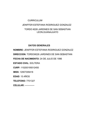 CURRICULUM

         JENIFFER ESTEFANIA RODRIGUEZ GONZALEZ

           TORDO #226 JARDINES DE SAN SEBASTIAN
                    LEON,GUANAJUATO




               DATOS GENERALES

NOMBRE: JENIFFER ESTEFANIA RODRIGUEZ GONZALEZ

DIRECCION: TORDO#226 JARDINES DE SAN SEBASTIAN

FECHA DE NACIMIENTO: 24 DE JULIO DE 1996

ESTADO CIVIL: SOLTERA

CURP: 110200195012450

IMSS: 12907309418

EDAD: 15 AÑOS

TELEFONO: 7701327

CELULAR: -------------
 