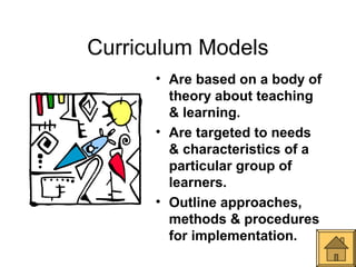 Curriculum Models
      • Are based on a body of
        theory about teaching
        & learning.
      • Are targeted to needs
        & characteristics of a
        particular group of
        learners.
      • Outline approaches,
        methods & procedures
        for implementation.
 