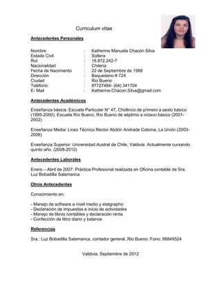 Curriculum vitae
Antecedentes Personales

Nombre                     :   Katherine Manuela Chacón Silva
Estado Civil               :   Soltera
Rut                        :   16.872.242-7
Nacionalidad               :   Chilena
Fecha de Nacimiento        :   22 de Septiembre de 1988
Dirección                  :   Baquedano # 724
Ciudad                     :   Rio Bueno
Teléfono                   :   87727484- (64) 341704
E- Mail                    :   Katherine.Chacon.Silva@gmail.com

Antecedentes Académicos

Enseñanza básica: Escuela Particular N° 47, Chollinco de primero a sexto básico
(1995-2000). Escuela Río Bueno, Río Bueno de séptimo a octavo básico (2001-
2002)

Enseñanza Media: Liceo Técnico Rector Abdón Andrade Coloma, La Unión (2003-
2006)

Enseñanza Superior: Universidad Austral de Chile, Valdivia. Actualmente cursando
quinto año. (2008-2012)

Antecedentes Laborales

Enero – Abril de 2007: Práctica Profesional realizada en Oficina contable de Sra.
Luz Bobadilla Salamanca

Otros Antecedentes

Conocimiento en:

- Manejo de software a nivel medio y statgraphic
- Declaración de impuestos e inicio de actividades
- Manejo de libros contables y declaración renta
- Confección de libro diario y balance

Referencias

Sra.: Luz Bobadilla Salamanca, contador general, Rio Bueno. Fono: 98849524


                          Valdivia, Septiembre de 2012
 