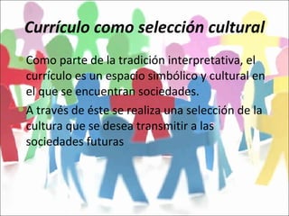 Currículo como selección cultural Como parte de la tradición interpretativa, el currículo es un espacio simbólico y cultural en el que se encuentran sociedades. A través de éste se realiza una selección de la cultura que se desea transmitir a las sociedades futuras 