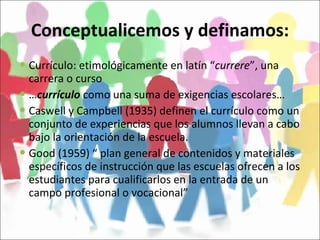 Conceptualicemos y definamos: Currículo: etimológicamente en latín “ currere ”, una carrera o curso … currículo  como una suma de exigencias escolares… Caswell y Campbell (1935) definen el currículo como un conjunto de experiencias que los alumnos llevan a cabo bajo la orientación de la escuela. Good (1959) “ plan general de contenidos y materiales específicos de instrucción que las escuelas ofrecen a los estudiantes para cualificarlos en la entrada de un campo profesional o vocacional” 
