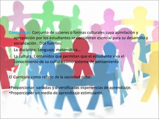 Contenidos :  Conjunto de saberes o formas culturales cuya asimilación y apropiación por los estudiantes se consideran esencial para su desarrollo y socialización . Dos fuentes: La disciplina: Lenguaje, matemática… La cultura: Contenidos que permitan que el estudiante viva el conocimiento de su cultura como sistema de pensamiento. El  Currículo  como reflejo de la sociedad debe: Proporcionar  variadas y diversificadas experiencias de aprendizaje. Proporcionar un medio de aprendizaje estimulante. 
