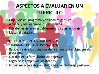 ASPECTOS A EVALUAR EN UN CURRICULO Objetivos del programa y de cada asignatura Alcance y secuencia de los contenidos Estrategias del proceso de enseñanza y aprendizaje Material didáctico EN RELACION CON LOS OBJETIVOS DEL  PROGRAMA Y DE CADA ASIGNATURA Relación entre los objetivos de la asignatura y objetivos del programa Claridad en la formulación de objetivos Logro de los objetivos planteados Importancia de estos objetivos en el aprendizaje posterior. 