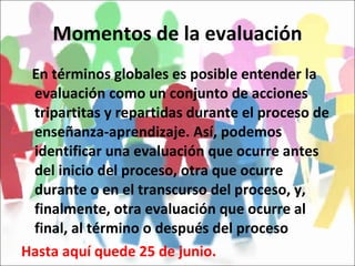 Momentos de la evaluación En términos globales es posible entender la evaluación como un conjunto de acciones tripartitas y repartidas durante el proceso de enseñanza-aprendizaje. Así, podemos identificar una evaluación que ocurre antes del inicio del proceso, otra que ocurre durante o en el transcurso del proceso, y, finalmente, otra evaluación que ocurre al final, al término o después del proceso Hasta aquí quede 25 de junio. 