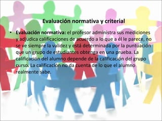 Evaluación normativa y criterial Evaluación normativa:  el profesor administra sus mediciones y adjudica calificaciones de acuerdo a lo que a él le parece, no se ve siempre la validez y está determinada por la puntuación que un grupo de estudiantes obtenga en una prueba. La calificación del alumno depende de la calificación del grupo curso. La calificación no da cuenta de lo que el alumno realmente sabe. 