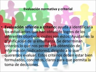 Evaluación normativa y criterial Evaluación referida a criterio:  ayuda a identificar a los estudiantes que han obtenido logros de los diferentes objetivos, cuáles son éstos. Ayudan en la planificación de la enseñanza. Se determinan criterios lo que nos permite la obtención de información (indicadores), dirigido a lo que queremos evaluar. Estos criterios deben estar bien formulados, concretos, claros para que permita la toma de decisiones. 