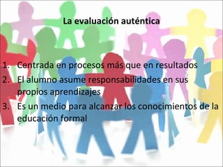 La evaluación auténtica Centrada en procesos más que en resultados El alumno asume responsabilidades en sus propios aprendizajes Es un medio para alcanzar los conocimientos de la educación formal 