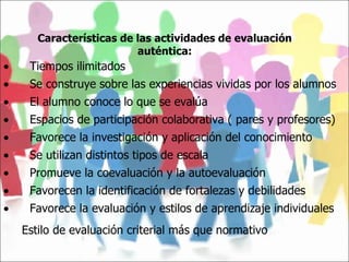 Características de las actividades de evaluación auténtica:           Tiempos ilimitados           Se construye sobre las experiencias vividas por los alumnos           El alumno conoce lo que se evalúa           Espacios de participación colaborativa ( pares y profesores)           Favorece la investigación y aplicación del conocimiento           Se utilizan distintos tipos de escala           Promueve la coevaluación y la autoevaluación           Favorecen la identificación de fortalezas y debilidades           Favorece la evaluación y estilos de aprendizaje individuales Estilo de evaluación criterial más que normativo   
