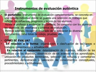 Instrumentos de evaluación auténtica   El portafolio :  instrumento de evaluación complementario, se concreta en una carpeta individual donde se guarda una selección de trabajos que reflejan los esfuerzos, progresos y logros de los alumnos. Ayuda al profesor a evidenciar los cambios. Se comparte con los alumnos los objetivos  de enseñanza y criterios de evaluación.  Permite además, recoger el resultado de la aplicación de diversos instrumentos como listas de cotejo, pruebas, etc. COMO SE EVALUA?  En relación a la forma : organización y clasificación de las tareas o trabajos, presentación y actualización. En relación al contenido : determinación de objetivos, relación de los trabajos con los objetivos, observación de los avances en los aprendizajes, utilización de productos terminados, selección de lecturas y comentarios pertinentes, demostración y valoración de conocimientos conceptuales, procedimentales y actitudinales.   