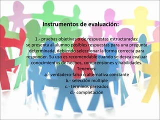 Instrumentos de evaluación: 1.- pruebas objetivas o de respuestas estructuradas: se presenta al alumno posibles respuestas para una pregunta determinada, debiendo seleccionar la forma correcta para responder. Su uso es recomendable cuando se desea evaluar conocimientos de hechos, comprensiones y habilidades. Tenemos: a.- verdadero-falso o alternativa constante b.- selección múltiple c.- términos pareados d.- completación 