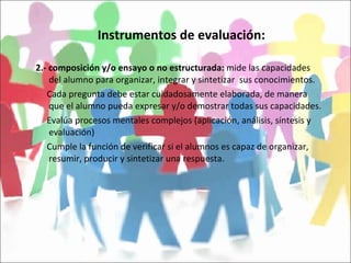 Instrumentos de evaluación: 2.- composición y/o ensayo o no estructurada:  mide las capacidades del alumno para organizar, integrar y sintetizar  sus conocimientos. Cada pregunta debe estar cuidadosamente elaborada, de manera que el alumno pueda expresar y/o demostrar todas sus capacidades. Evalúa procesos mentales complejos (aplicación, análisis, síntesis y evaluación) Cumple la función de verificar si el alumnos es capaz de organizar, resumir, producir y sintetizar una respuesta. 
