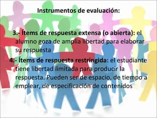 Instrumentos de evaluación: 3.- Ítems de respuesta extensa (o abierta):  el alumno goza de amplia libertad para elaborar su respuesta 4.- Ítems de respuesta restringida:  el estudiante tiene libertad limitada para producir la respuesta. Pueden ser de espacio, de tiempo a emplear, de especificación de contenidos 