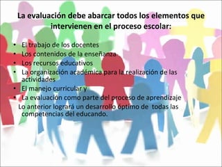 La evaluación debe abarcar todos los elementos que intervienen en el proceso escolar: El trabajo de los docentes Los contenidos de la enseñanza Los recursos educativos La organización académica para la realización de las actividades El manejo curricular y La evaluación como parte del proceso de aprendizaje Lo anterior logrará un desarrollo óptimo de  todas las competencias del educando. 