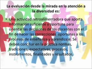 La evaluación desde la mirada en la atención a la diversidad es: Una actividad retroalimentadora que aporta información suficiente y oportuna para orientar las decisiones de los docentes con el fin de hacer las correcciones  oportunas a los procesos de enseñanza y aprendizaje. Se deben conciliar en la práctica normas, tradiciones, expectativas, procesos, instrumentos, finalidades y resultados. 
