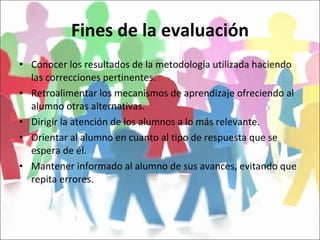 Fines de la evaluación Conocer los resultados de la metodología utilizada haciendo las correcciones pertinentes. Retroalimentar los mecanismos de aprendizaje ofreciendo al alumno otras alternativas. Dirigir la atención de los alumnos a lo más relevante. Orientar al alumno en cuanto al tipo de respuesta que se espera de él. Mantener informado al alumno de sus avances, evitando que repita errores. 