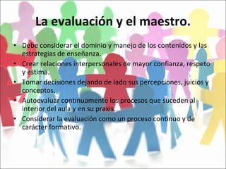 La evaluación y el maestro. Debe considerar el dominio y manejo de los contenidos y las estrategias de enseñanza. Crear relaciones interpersonales de mayor confianza, respeto y estima. Tomar decisiones dejando de lado sus percepciones, juicios y conceptos. Autoevaluar continuamente los procesos que suceden al interior del aula y en su praxis. Considerar la evaluación como un proceso continuo y de carácter formativo. 