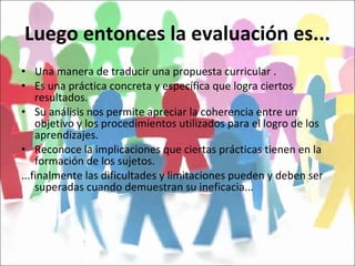 Luego entonces la evaluación es... Una manera de traducir una propuesta curricular . Es una práctica concreta y específica que logra ciertos resultados. Su análisis nos permite apreciar la coherencia entre un objetivo y los procedimientos utilizados para el logro de los aprendizajes. Reconoce la implicaciones que ciertas prácticas tienen en la formación de los sujetos. ...finalmente las dificultades y limitaciones pueden y deben ser superadas cuando demuestran su ineficacia... 